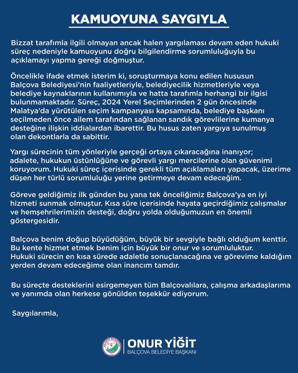 onurygtbalcova's tweet photo. KAMUOYUNA SAYGIYLA

Bizzat tarafımla ilgili olmayan ancak halen yargılaması devam eden hukuki süreç nedeniyle kamuoyunu doğru bilgilendirme sorumluluğuyla bu açıklamayı yapma gereği doğmuştur.

Öncelikle ifade etmek isterim ki, soruşturmaya konu edilen hususun Balçova Belediyesi’nin faaliyetleriyle, belediyecilik hizmetleriyle veya belediye kaynaklarının kullanımıyla ve hatta tarafımla herhangi bir ilgisi bulunmamaktadır. Süreç, 2024 Yerel Seçimlerinden 2 gün öncesinde Malatya’da yürütülen seçim kampanyası kapsamında, belediye başkanı seçilmeden önce ailem tarafından sağlanan sandık görevlilerine kumanya desteğine ilişkin iddialardan ibarettir. Bu husus zaten yargıya sunulmuş olan dekontlarla da sabittir.

Yargı sürecinin tüm yönleriyle gerçeği ortaya çıkaracağına inanıyor; adalete, hukukun üstünlüğüne ve görevli yargı mercilerine olan güvenimi koruyorum. Hukuki süreç içerisinde gerekli tüm açıklamaları yapacak, üzerime düşen her türlü sorumluluğu yerine getirmeye devam edeceğim.

Göreve geldiğimiz ilk günden bu yana tek önceliğimiz Balçova’ya en iyi hizmeti sunmak olmuştur. Kısa süre içerisinde hayata geçirdiğimiz çalışmalar ve hemşehrilerimizin desteği, doğru yolda olduğumuzun en önemli göstergesidir.

Balçova benim doğup büyüdüğüm, büyük bir sevgiyle bağlı olduğum kenttir. Bu kente hizmet etmek benim için büyük bir onur ve sorumluluktur. Hukuki sürecin en kısa sürede adaletle sonuçlanacağına ve görevime kaldığım yerden devam edeceğime olan inancım tamdır.

Bu süreçte desteklerini esirgemeyen tüm Balçovalılara, çalışma arkadaşlarıma ve yanımda olan herkese gönülden teşekkür ediyorum.

Saygılarımla,

Onur Yiğit
Balçova Belediye Başkanı