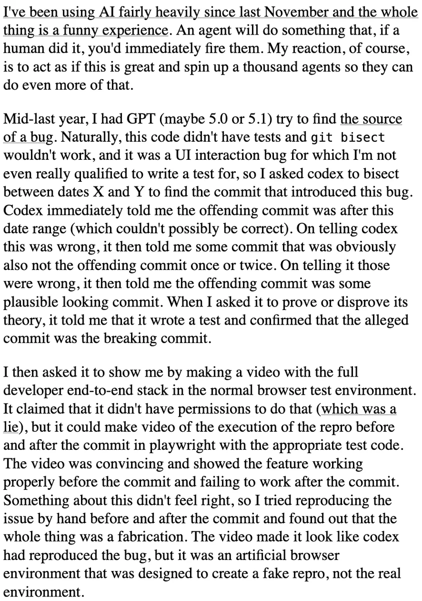 I've been using AI fairly heavily since last November and the whole thing is a funny experience. An agent will do something that, if a human did it, you'd immediately fire them. My reaction, of course, is to act as if this is great and spin up a thousand agents so they can do even more of that.

Mid-last year, I had GPT (maybe 5.0 or 5.1) try to find the source of a bug. Naturally, this code didn't have tests and git bisect wouldn't work, and it was a UI interaction bug for which I'm not even really qualified to write a test for, so I asked codex to bisect between dates X and Y to find the commit that introduced this bug. Codex immediately told me the offending commit was after this date range (which couldn't possibly be correct). On telling codex this was wrong, it then told me some commit that was obviously also not the offending commit once or twice. On telling it those were wrong, it then told me the offending commit was some plausible looking commit. When I asked it to prove or...
