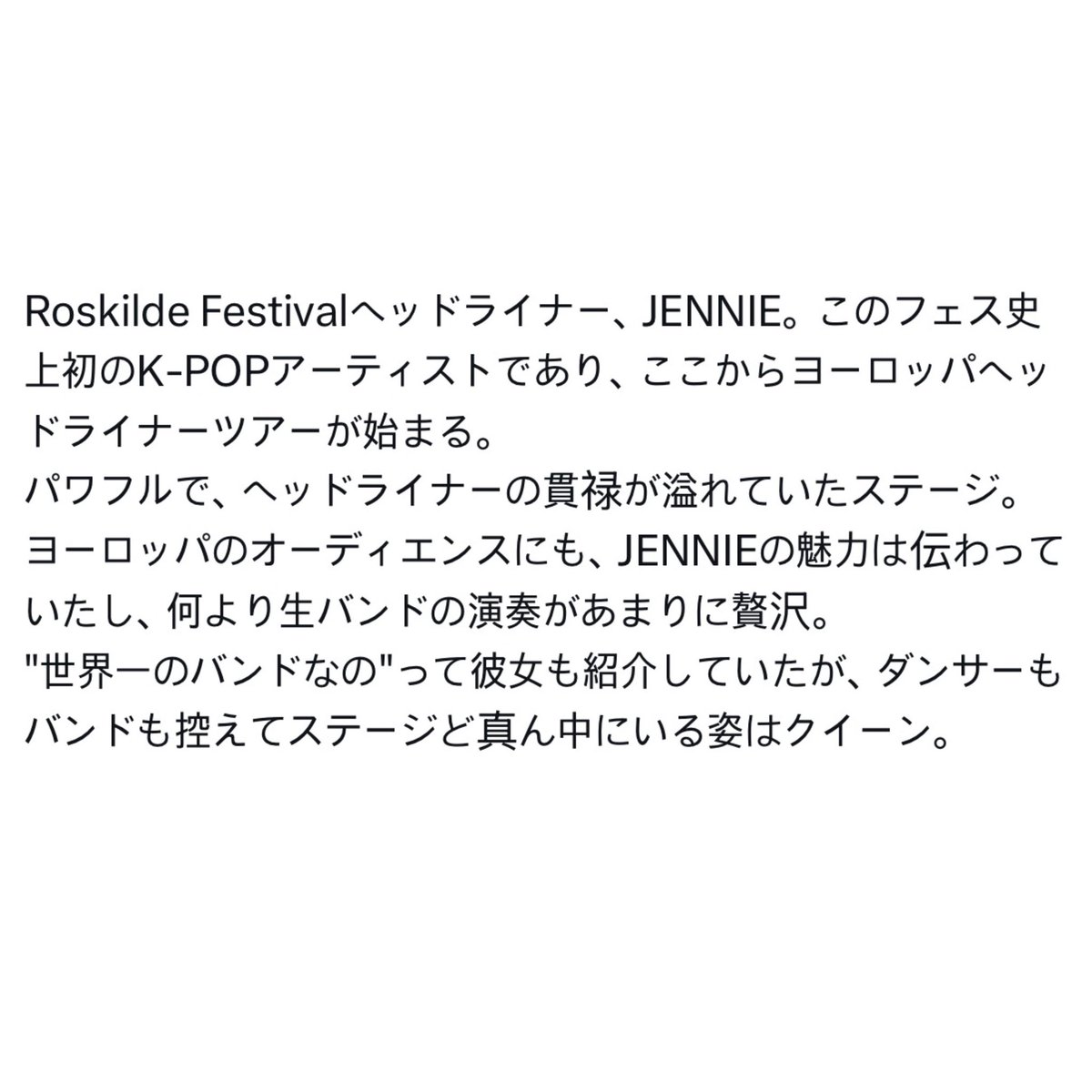 GENIUS9N's tweet photo. [INFO] Japanese festival and music critic has published his review of #JENNIE’s Roskilde festival performance on his site. He is known of traveling the world to rate Int. Festivals on his MTH Podcast. 

“JENNIE headlined Roskilde Festival, becoming the first K-pop artist in the festival’s history to do so. This also marks the beginning of her European headlining tour.

Her performance was powerful and carried all the presence and confidence of a true headliner. It was clear that the European audience connected with JENNIE’s charm, and above all, the live band made the entire show feel incredibly luxurious.

She even introduced them by saying, “They’re the best band in the world.” And when the dancers and band stepped back, leaving her standing alone at the very center of the stage, she looked every bit like a queen.”