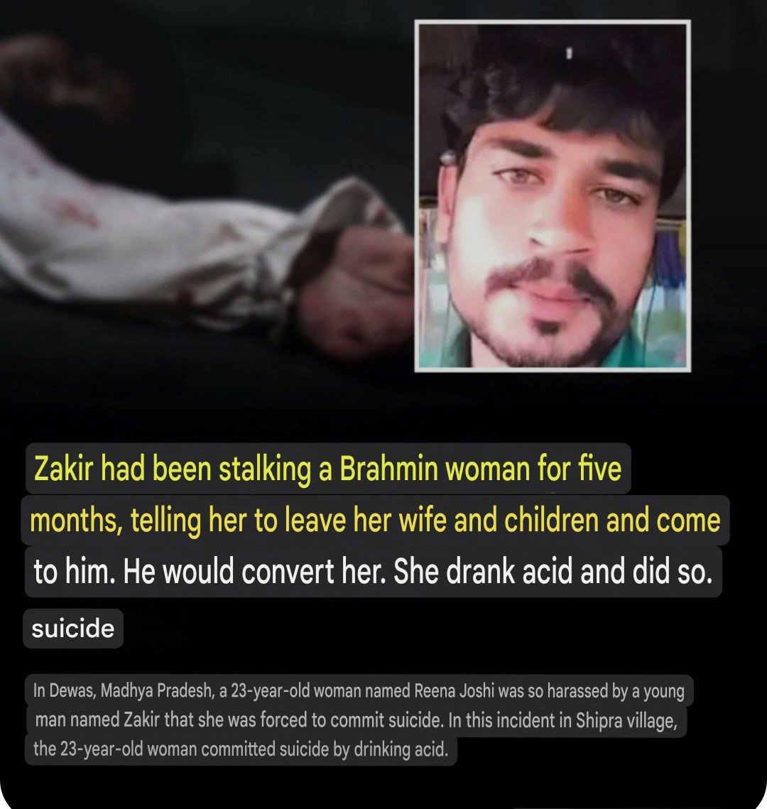 Trishulwarrior's tweet photo. In Dewas, Madhya Pradesh, a 23-year-old woman named Reena Joshi was harassed to such an extent by a young man named Zakir that she was driven to commit suicide. 

In this incident, which occurred in Shipra village, the 23-year-old woman took her own life by consuming acid. 

Zakir had been stalking her for the past five months; he would constantly hover around her—morning, noon, and evening—insisting that she leave her husband and children to marry him.

Two days prior to the incident, Zakir attempted to force himself upon Reena while br@ndishing a knife.

 Out of shame, she endured the h@rassment in silence for days, but when the situation became unbearable, she committed suicide.

 The incident sparked tension and unrest in the village, requiring the deployment of police forces from five different stations to restore calm. Zakir was arrested and sent to jail; locals are now demanding that his house be demolished using a bulldozer.

Reena Joshi lived with her husband, Sundar Joshi, and their two children near the Shipra Haat grounds. She consumed acid on Saturday (June 10, 2023). 

Her family rushed her to the district hospital; although she was referred to Indore due to her critical condition, the family took her to a hospital in Dewas instead, where she passed away. Zakir’s father is named Akku Munshi. 

Women in the area have demanded that Zakir be hanged, stating that if that is not possible, he should be handed over to them.

Reena’s brother recounted that after consuming the acid, his sister called him, pleading, "Save me, I am dying." He arrived on his motorcycle within half an hour of receiving the call. Upon arrival, he found Reena alone and vomiting. 

Her husband was informed of the situation. The brother also revealed that Reena had previously told him how Zakir used to pressure her to marry him and convert to I$lam. 

 The husband had suggested resolving the matter between themselves, but the incident occurred before that could happen.