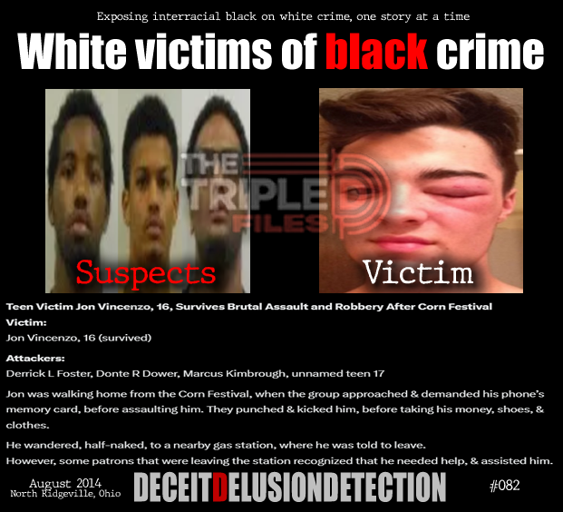 thetripledshow's tweet photo. 🚨Teen Victim Jon Vincenzo, 16, Survives Brutal Assault and Robbery After Corn Festival

Victim: Jon Vincenzo, 16 (survived)
Attackers: Derrick L Foster, Donte R Dower, Marcus Kimbrough, unnamed teen 17

Jon was walking home from the Corn Festival, when the group approached & demanded his phone’s memory card, before assaulting him. They punched & kicked him, before taking his money, shoes, & clothes.He wandered, half-naked, to a nearby gas station, where he was told to leave.

However, some patrons that were leaving the station recognized that he needed help, & assisted him.

“We do not promote hate — we expose it.”
https://t.co/ZTGNVDG8V5