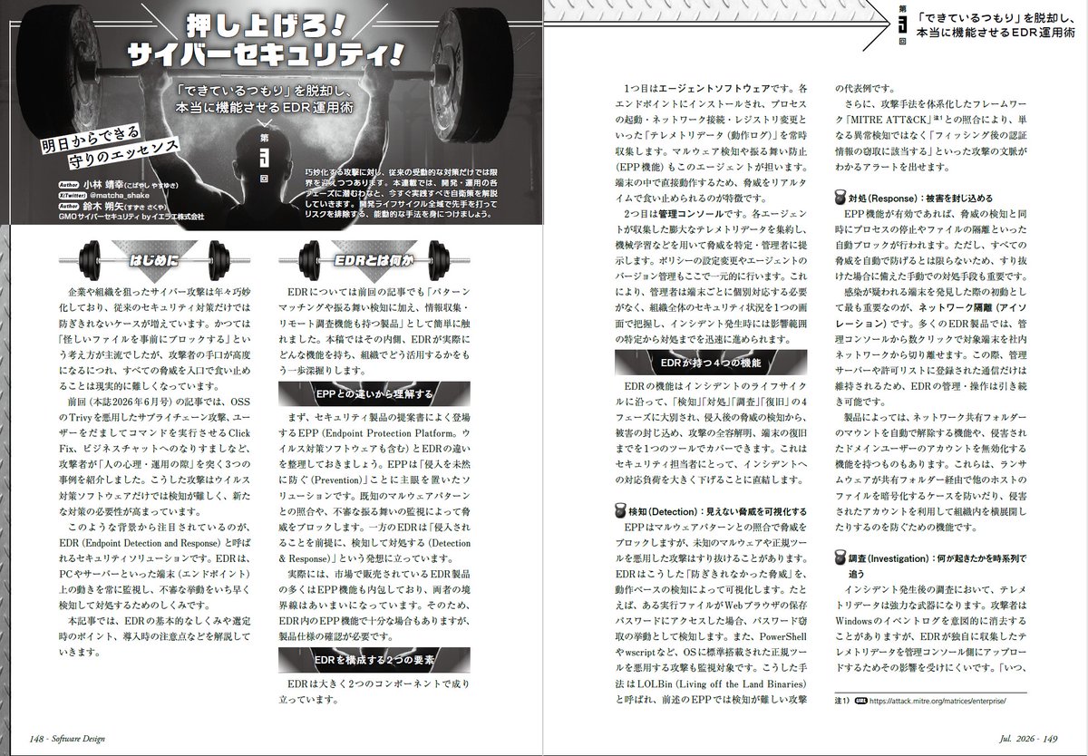 gihyosd's tweet photo. 現在発売中の『Software Design 2026年7月号』の読者アンケート（集計途中）の中から、人気の高い連載記事を3つほど紹介します。1つ目は「押し上げろ！サイバーセキュリティ！」です。今回は、EDRの運用術を解説します。

過去の本連載では、最近どんどん巧妙になるサプライチェーン攻撃やなりすましによる攻撃を取り上げてきました。「だまされないためには、あらかじめその攻撃の手口を知っておく必要がある」という信念のもと、紹介してきました。
しかし、そうは言っても、新たな手口が次々と出てくる状況では、「だまされないのは無理かも」と不安になるのもしかたがありません。
セキュリティソリューションにおいても、従来の「システムへの侵入を未然に防ぐ」アプローチだけでなく、「侵入されたとしても、不審な振る舞いを早期に検知し、被害の拡大を抑える」というアプローチが登場してきています。その一つがEDR（Endpoint Detection and Response）です。前述のユーザーを巧みにだますような攻撃にも有効とされています。
今回の記事では、「EDRにはどんな機能があるのか」「EDRはどのように使うものか」「EDR運用の落とし穴」「EDRの死角と限界」などについて解説します。EDRの表面的な知識だけでなく、有効に使うためのノウハウをお届けします。