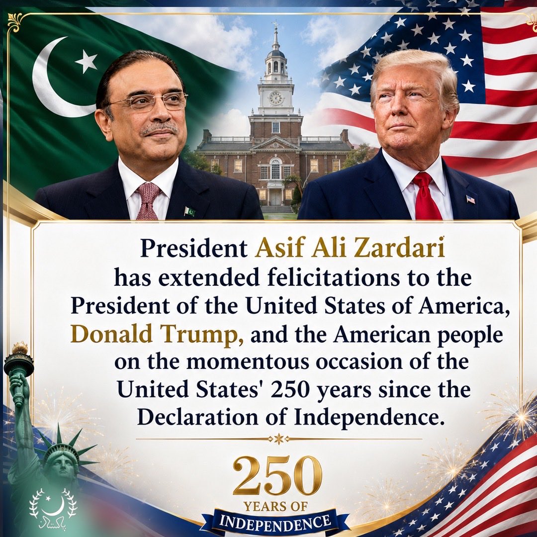 PresOfPakistan's tweet photo. President Zardari felicitates U.S. leadership on Independence Day

Islamabad, 04 July 2026: President Asif Ali Zardari has extended felicitations to the President of the United States of America, Donald Trump, and the American people on the momentous occasion of the United States' 250 years since the Declaration of Independence.

In his letter to the U.S. President, he stated that the United States continues to build upon its enduring legacy of strength, innovation and commitment to the ideals of freedom, democracy and opportunity. He noted that the remarkable achievements of the American people over the past two and a half centuries have contributed significantly to global progress and prosperity.

President Zardari said that Pakistan and the United States share a long-standing relationship based on mutual respect, shared interests and a common commitment to advancing peace, security and prosperity. He emphasised that these enduring ties have been further strengthened by the vibrant Pakistani-American community, whose achievements and contributions continue to enrich both societies while serving as a lasting bridge of friendship and understanding. Describing the bilateral relationship as being on an ascendant trajectory, characterised by renewed engagement and a shared determination to build a stronger, future-oriented partnership, the President stressed the importance of sustaining this momentum through structured engagement in energy security, trade and investment, defence and counter-terrorism, and other areas of mutual interest.

Underscoring that a strong Pakistan-U.S. partnership directly contributes to regional peace and security, the President noted that its inherent value was validated last year in May, when President Trump led the successful brokering of a ceasefire between the two nuclear-armed states. He further added that, with an evolving global landscape, this partnership strengthens, expressing appreciation for the trust and confidence placed by the U.S. in Pakistan's mediatory role for negotiations with Iran. The President expressed his firm conviction that a sustainable solution can only be achieved through dialogue, diplomacy and de-escalation.

President Zardari conveyed that the people of Pakistan would be honoured to host President Trump in Islamabad at his earliest convenience.