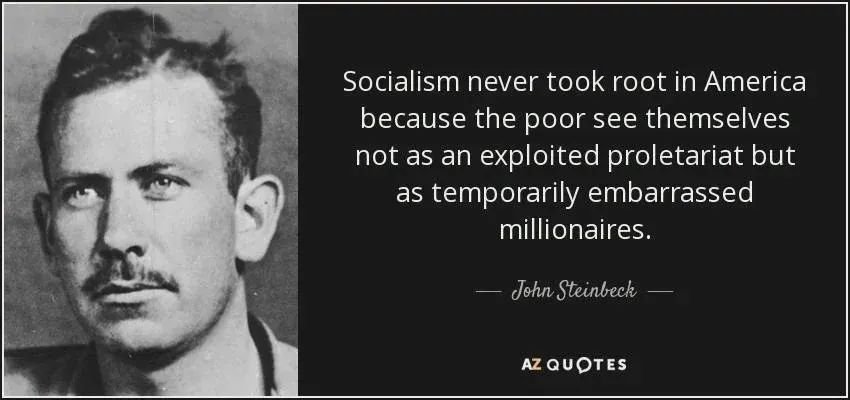 archeohistories's tweet photo. "Socialism never took root in America because the poor see themselves not as an exploited proletariat but as temporarily embarrassed millionaires." 

- John Steinbeck

The quote widely attributed to John Steinbeck is actually a paraphrase of a sentiment he expressed, not a verified direct quotation. In his 1960 essay "A Primer on the Thirties," Steinbeck wrote that Americans tended to see themselves as "temporarily embarrassed capitalists," reflecting his observation that class identity in the United States differed from that of Europe. The now-famous wording about socialism and the "exploited proletariat" appears to have originated with author Ronald Wright in his 2004 book A Short History of Progress, where he paraphrased Steinbeck's earlier idea.

Steinbeck's original observation emerged from his experiences during the Great Depression, which he chronicled in works such as The Grapes of Wrath (1939). During the 1930s, the Communist Party USA reached its peak membership of approximately 75,000 members, while socialist movements in Europe attracted millions of supporters and, in some countries, gained governing power. Steinbeck believed that America's strong cultural emphasis on individual advancement and economic mobility shaped its political landscape in ways that differed from many industrialized nations.

A 1939 Gallup poll found that only about 8% of Americans viewed socialism favorably, despite the economic hardships of the Great Depression, highlighting the enduring strength of individualist political traditions in the United States.

© Reddit

#archaeohistories