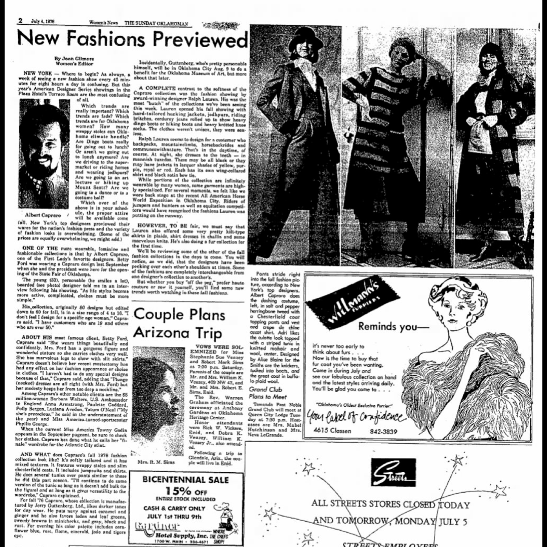 ALBERTCAPRARO's tweet photo. July 4, 1976 - THE SUNDAY OKLAHOMAN
New Fashions Previewed (Excerpt)
By Joan Gilmore
Women's Editor
ONE OF THE more wearable, feminine, and fashionable collections is that by Albert Capraro, one of the First Lady's favorite designers. Betty Ford was wearing a Capraro design last September when she and the president were here for the opening of the State Fair of Oklahoma.

The young (33), personable (he smiles a lot), bearded (see photo) designer told me in an interview following his showing, "As lifestyles become more active, complicated, clothes must be more simple."

His collection, originally 80 designs but edited down to 60 for fall, is in a size range of 4 to 16.  "I don't feel I design for a specific age woman," Capraro said,  "I have customers who are 19 and others who are over 50."

ABOUT HIS most famous client, Betty Ford, Capraro said, "She wears things beautifully and confidently.  Mrs. Ford has a gorgeous figure and wonderful stature, so she carries clothes very well.  She has marvelous legs to show with slit skirts."  Capraro doesn't believe her recent mastectomy has had any effect on her fashion appearance or choice of clothes.  "I haven't had to do any special designs because of that," Capraro said, adding that "Plunge (necked) dresses are all right (with Mrs. Ford), but her modesty keeps her from too deep a neckline."

Among Capraro's other notable clients are the $5 million woman Barbara Walters, U.S. Ambassador to England Anne Armstrong, Paulette Goddard, Polly Bergen, Luciana Avedon, Tatum O'Neal ("My she's precocious," he said in the understatement of the year) and Miss America-turned-sportscaster Phyllis George.

When the current Miss America, Tawny Godin, appears in the September pageant, be sure to check her clothes.  Capraro has done what he calls her "finale" wardrobe for the Atlantic City stint.

AND WHAT does Capraro's fall 1976 fashion collection look like?  It's softly tailored, and it has mixed textures.  It features wrappy stoles and. slim chesterfield coats.  It includes jumpsuits and skirts.  He does several tunics over pants similar to those he did this past season.  "I'll continue to do some version of the tunic as long as it doesn't add bulk (in the figure) and as long as it gives versatility to the wardrobe," Capraro explained.

For fall '76, Capraro, whose collection is manufactured by Jerry Guttenberg, Ltd., likes darker tones for day wear.  He puts navy against caramel and ginger, and he also favors loden and leaf greens, tweedy browns in minichecks, and gray, black, and rust.  For evening his color palette includes corn-flower blue, rose, flame, emerald, jade, and tigers eye.

Incidentally, Guttenberg, who's pretty personable himself, will be in Oklahoma City on Aug. 9 to do a benefit for the Oklahoma Museum of Art, but more about that later.