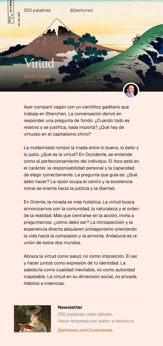 Ayer compartí vagón con un científico gaditano que trabaja en Shenzhen. La conversación derivó en responder una pregunta de fondo: ¿Cuando todo es relativo y se justifica, nada importa? ¿Qué hay de virtuoso en el capitalismo chino?

La modernidad rompió la triada entre lo bueno, lo bello y lo justo. ¿Qué es la virtud? En Occidente, se entiende como el perfeccionamiento del individuo. El foco está en el carácter, la responsabilidad personal y la capacidad de elegir correctamente. La pregunta que guía es: ¿Qué debo hacer? La razón ocupa el centro y la excelencia moral se orienta hacia la justicia y la libertad.

En Oriente, la mirada es más holística. La virtud busca armonizarnos con la comunidad, la naturaleza y el orden de la realidad. Más que centrarse en la acción, invita a preguntarnos: ¿cómo debo ser? La introspección y la experiencia directa adquieren protagonismo orientando la vida hacia la compasión y la armonía. Andalucía es la unión de estos dos mundos.