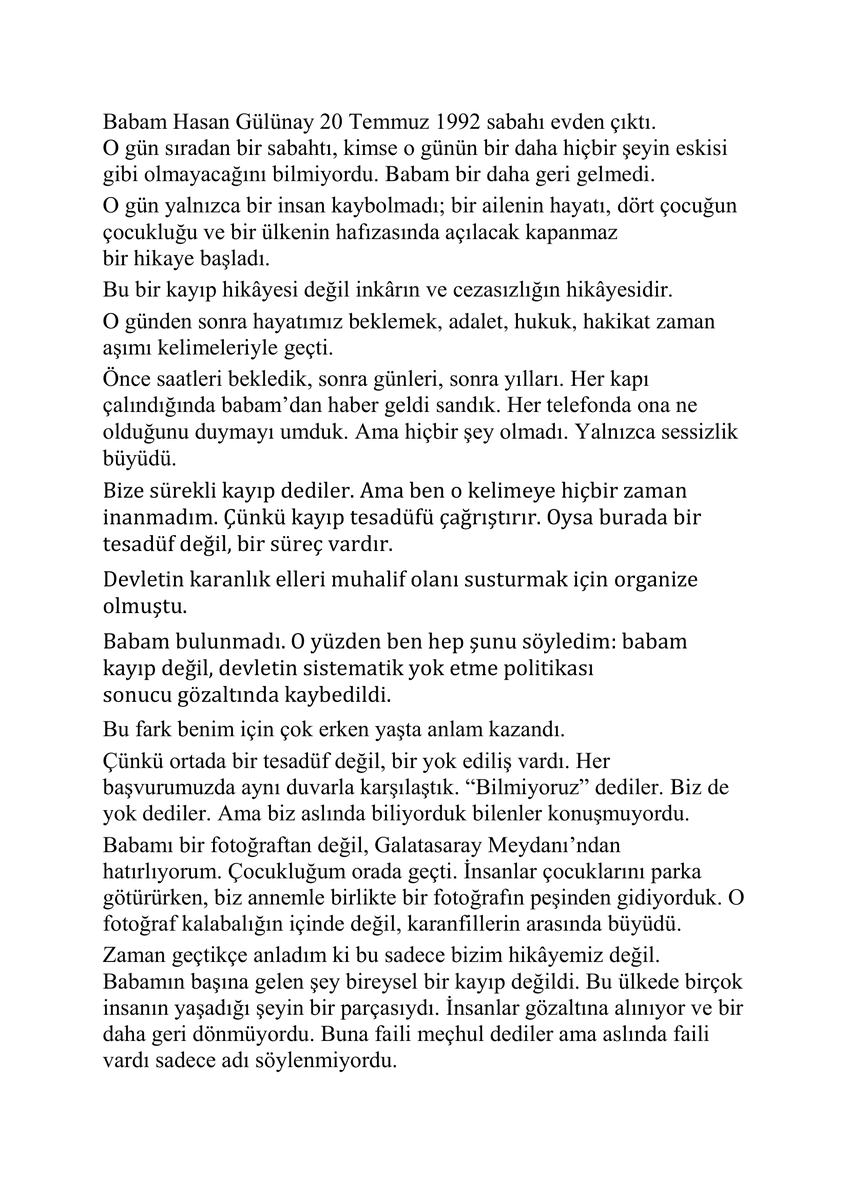CmrtesiAnneleri's tweet photo. Gözaltında kaybedilen Hasan Gülünay'ın kızı Deniz Gülünay'ın mektubunu paylaşıyoruz.

"Bize sürekli kayıp dediler. Ama ben o kelimeye hiçbir zaman inanmadım. Çünkü kayıp tesadüfü çağrıştırır. Oysa burada bir tesadüf değil, bir süreç vardır.
Devletin karanlık elleri muhalif olanı susturmak için organize olmuştu.
Babam bulunmadı. O yüzden ben hep şunu söyledim: babam kayıp değil, devletin sistematik yok etme politikası sonucu gözaltında kaybedildi."

#CumartesiAnneleri1110Hafta