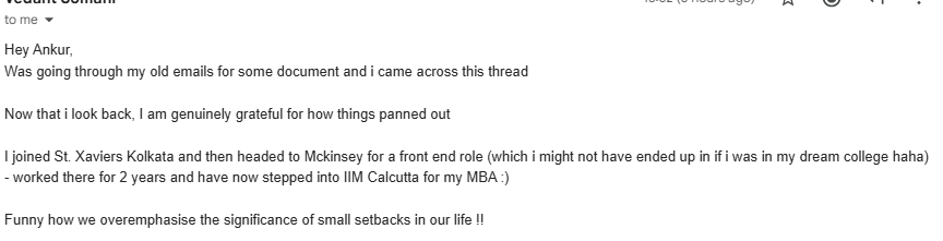 warikoo's tweet photo. LOVE THIS!

5 years back, got an email from a 12th grade student in Kol. 
He was shattered that he didn't get through SRCC - his dream college. 

His email ended with this:
Now this is haunting me. All i see is my dream college and then I realize i wont reach there. I will have to settle for something less when I worked so hard. While others werr binge watching webseries,  i was studying. Is that how you get rewarded for your hard work?

I replied
I feel you, <his name>. 
I felt the same when I scored poorly in my 12th despite working really hard. 
And it all seemed such a waste. 
I left my life was over.

Guess what - life isn't over. 
I realized that the college I go to could not have defined my worth. 
A 94% is excellent and you will still get through really good colleges - make the most of that!

A few years down the line - you will be laughing at all of this :)

He sent me an email today💪🥳