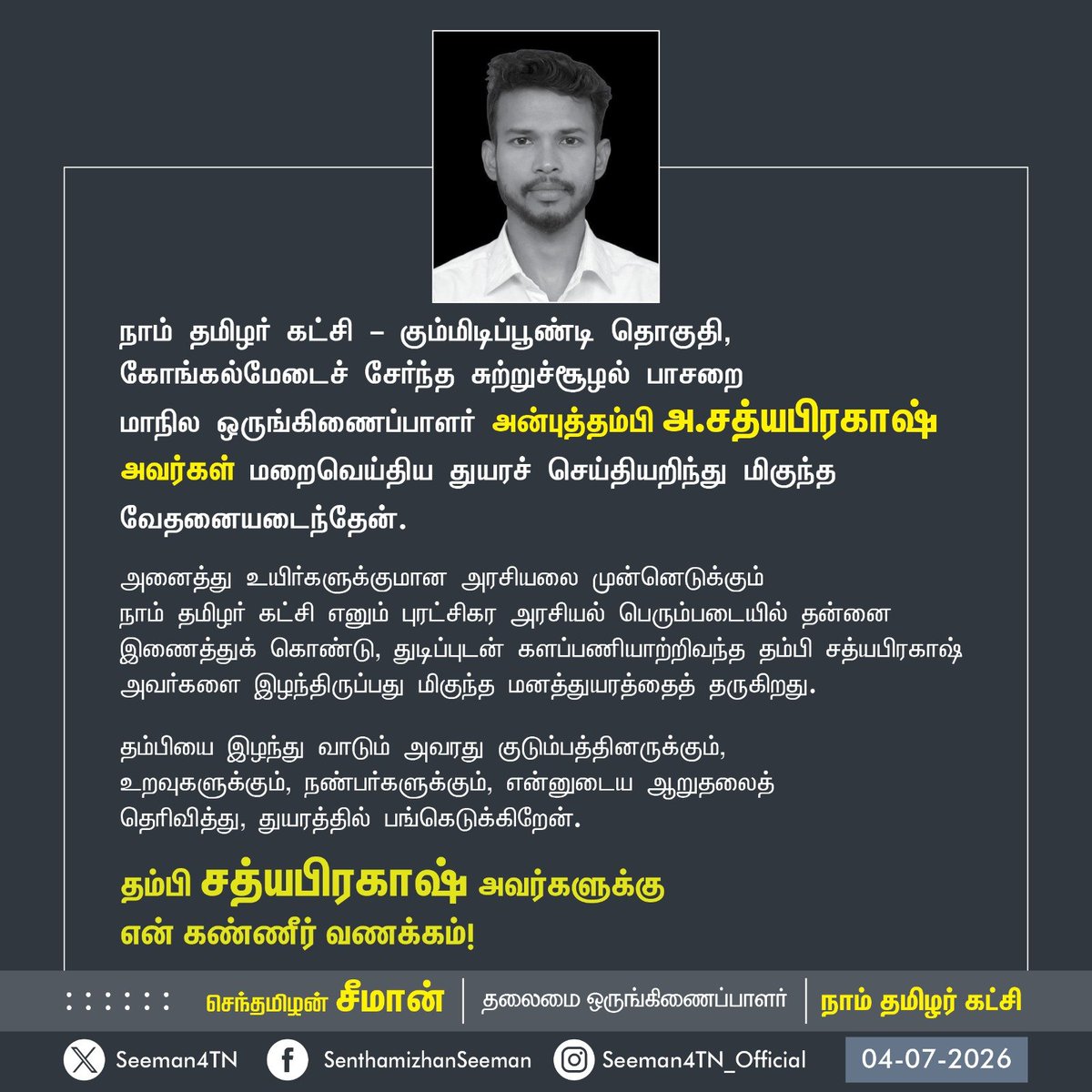 Seeman4TN's tweet photo. நாம் தமிழர் கட்சி - கும்மிடிப்பூண்டி தொகுதி, கோங்கல்மேடைச் சேர்ந்த சுற்றுச்சூழல் பாசறை 
மாநில ஒருங்கிணைப்பாளர் அன்புத்தம்பி அ.சத்யபிரகாஷ் அவர்கள் மறைவெய்திய துயரச் செய்தியறிந்து மிகுந்த வேதனையடைந்தேன்.

அனைத்து உயிர்களுக்குமான அரசியலை முன்னெடுக்கும் 
நாம் தமிழர் கட்சி எனும் புரட்சிகர அரசியல் பெரும்படையில் தன்னை இணைத்துக் கொண்டு, துடிப்புடன் களப்பணியாற்றிவந்த தம்பி சத்யபிரகாஷ் அவர்களை இழந்திருப்பது மிகுந்த மனத்துயரத்தைத் தருகிறது.

தம்பியை இழந்து வாடும் அவரது குடும்பத்தினருக்கும், 
உறவுகளுக்கும், நண்பர்களுக்கும், என்னுடைய ஆறுதலைத் 
தெரிவித்து, துயரத்தில் பங்கெடுக்கிறேன்.

தம்பி சத்யபிரகாஷ் அவர்களுக்கு
என் கண்ணீர் வணக்கம்!