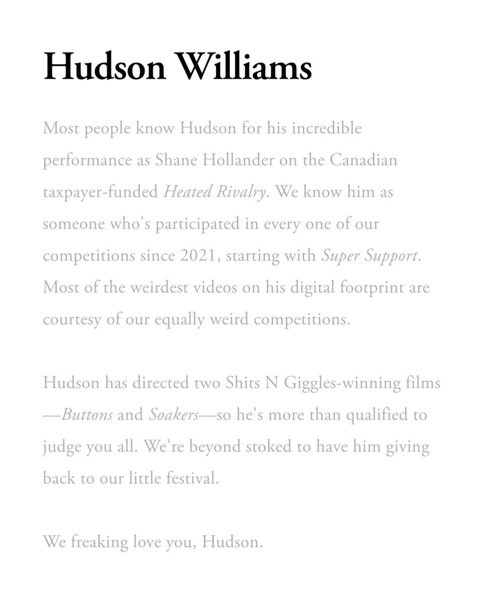 hudsonwonline's tweet photo. Hudson Williams’ Run n Gun 2026 juror bio 

“Most people know Hudson for his incredible performance as Shane Hollander on the Canadian taxpayer-funded Heated Rivalry. We know him as someone who's participated in every one of our competitions since 2021, starting with Super Support. Most of the weirdest videos on his digital footprint are courtesy of our equally weird competitions.

Hudson has directed two Shits N Giggles-winning films — Buttons and Soakers — so he's more than qualified to judge you all. We're beyond stoked to have him giving back to our little festival.

We freaking love you, Hudson.”

🔗 https://t.co/D0EuOZFRpW