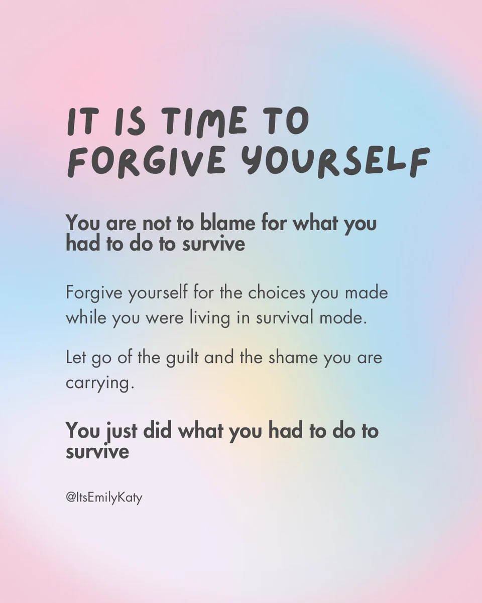 It is time to forgive yourself. You are not to blame for what you had to do to survive. Forgive yourself for the choices you made while you were living in survival mode. Let go of the guilt and shame you are carrying. You just did what you had to do to survive.