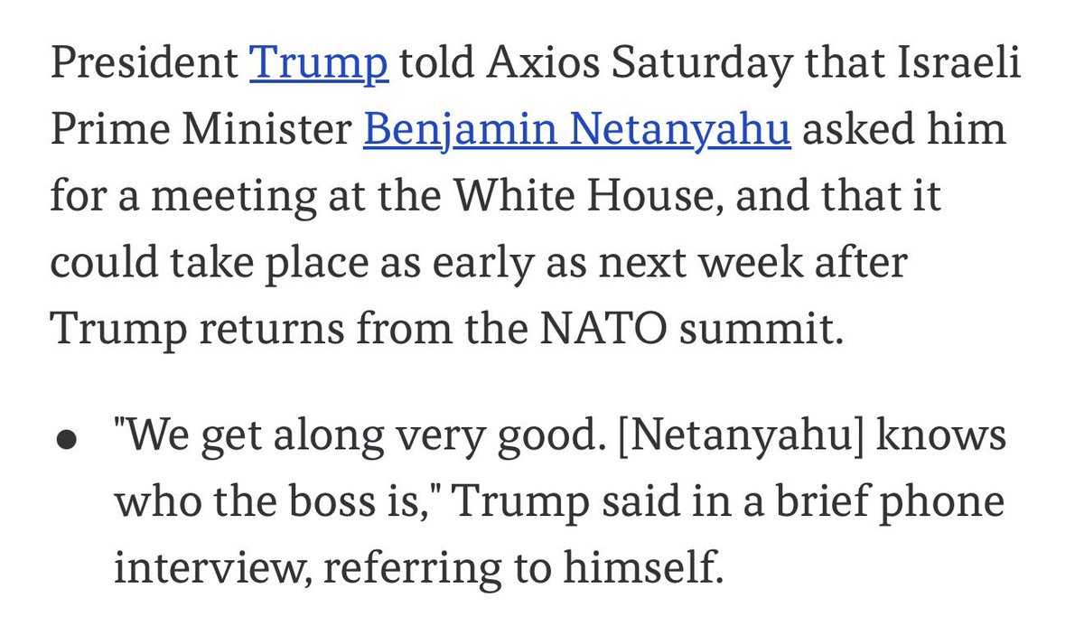 sentdefender's tweet photo. Speaking Saturday to Axios, President Trump stated that Israeli Prime Minister Benjamin Netanyahu “knows who the boss is,” referring to himself, while adding that Bibi has asked him for a meeting at the White House, which could take place as soon as after next week’s NATO Summit. https://t.co/hqXWY6z784