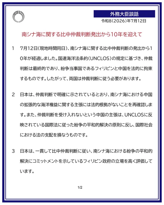 令和8年7月12日

外務大臣談話：南シナ海に関する比中仲裁判断発出から10年を迎えて

１　本日、南シナ海に関する比中仲裁判断の発出から10年を迎えました。国連海洋法条約（UNCLOS）の規定に基づき、仲裁判断は最終的なものであり、紛争当事国であるフィリピンと中国を法的に拘束するものです。したがって、両国は仲裁判断に従う必要があります。

２　日本は、仲裁判断で明確に示されているとおり、南シナ海における中国の拡張的な海洋権益に関する主張には法的根拠がないことを再確認します。また、仲裁判断を受け入れないという中国の主張は、UNCLOSに反映されている国際法に従った紛争の平和的解決の原則に反し、国際社会における法の支配を損なうものです。

３　日本は、一貫して比中仲裁判断に従い、南シナ海における紛争の平和的解決にコミットメントを示しているフィリピン政府の立場を高く評価しています。