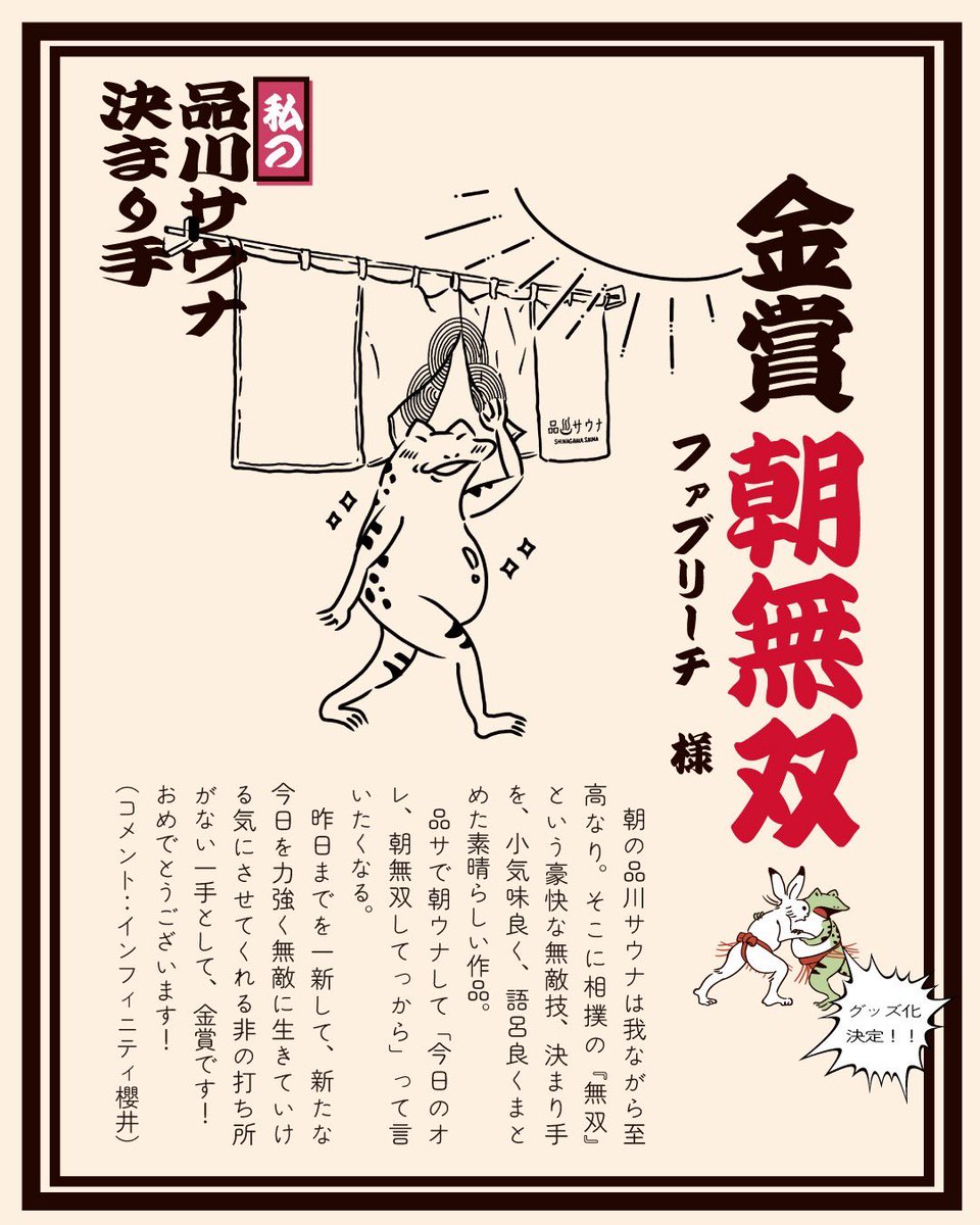shinagawasauna's tweet photo. ２周年祭特別企画‼ 「私の品川サウナ決まり手」審査結果大発表📣

品川サウナ２周年祭特別企画「私の品川サウナ決まり手」に、沢山のご応募をいただき、本当にありがとうございました😭

皆様の品サへの想いがこもったサウナルーティン、そしてこだわりとユーモアセンスが溢れる作品の数々。
スタッフ一同、感激しながら目を通させていただきました！

正直、選考は、本当に難しかったです…！

一切妥協はせずに、みんなで一つ一つ目を通し審査させていただきました。

思わず頷いてしまったり、プッと吹き出してしまうような🤭 素晴らしい決まり手ばかりでしたが、
シンプルに品川サウナの魅力が伝わることや、技っぽさや言葉の響きも今回の選考のポイントとさせていただきました。
　
受賞作品からも、また惜しくも受賞とはならなかった作品からも、皆様の想いをいただき、私たちスタッフの頑張る原動力となりました💪
３周年祭に向けて、これからも一緒に歩んでいただけたらこのうえなく嬉しいです。今後ともよろしくお願いいたします！

想像以上に沢山のご応募をいただいたことや、甲乙つけ難い素晴らしい作品が沢山あったため、予定より多くの発表となります。
尚、金賞、特別賞、銀賞を受賞された皆様には、記念品をお渡しいたします🙇
おめでとう御座います🎉

それでは、まず金賞と特別賞の発表です🎊

１）【金賞】朝無双　
ファブリーチ  様

朝の品川サウナは我ながら至高なり。そこに相撲の『無双』という豪快な無敵技、決まり手を、小気味良く、語呂良くまとめた素晴らしい作品。
品サで朝ウナして「今日のオレ、朝無双してっから」って言いたくなる。
昨日までを一新して、新たな今日を力強く無敵に生きていける気にさせてくれる非の打ち所がない一手として、金賞です！
おめでとうございます！
（コメント：インフィニティ櫻井）
🎁決まり手のグッズ化
🎁偉人棚に名前を載せられる権利
🎁宿泊1000円引き券2枚
を進呈いたします！

２）【特別賞】逆とったり　
を含む87作品 
イシモリ＠大井町のサウナー  様

『逆(さか)とったり』とは相手が仕掛けてきた「とったり」を逆利用して倒す大相撲の珍しい返し技。
品川サウナの必殺技がKUUでのアウフグースなのであれば、アウフグース中のZENはまさに相手の動きを逆手に取った『逆とったり』。大胆不適かつ、周りに流されずに己の楽しみ方を貫く見事な決まり手です！応募いただいた投稿者様はなんと８７手の決まり手を披露してくださいました。その突き抜けた品サ愛に、予定していなかった特別賞を進呈いたします‼
（コメント：インフィニティ櫻井）
🎁決まり手のグッズ化
🎁偉人棚に名前を載せられる権利
🎁90分無料券1枚
を進呈いたします！

金賞、特別賞を受賞された御二方🏆
改めておめでとう御座います🎉

尚、銀賞は後日発表させていただきます！

#品川サウナ #決まり手