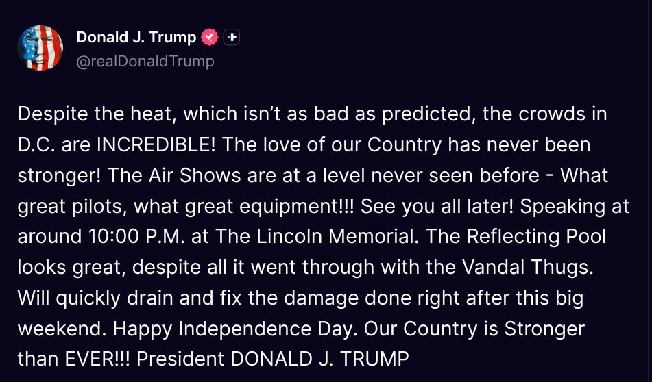 TruthTrumpPosts's tweet photo. ( @realDonaldTrump - Truth Social Post )
( Donald J. Trump - Jul 04 2026, 2:53 PM ET )

Despite the heat, which isn’t as bad as predicted, the crowds in D.C. are INCREDIBLE! The love of our Country has never been stronger! The Air Shows are at a level never seen before - What great pilots, what great equipment!!! See you all later! Speaking at around 10:00 P.M. at The Lincoln Memorial. The Reflecting Pool looks great, despite all it went through with the Vandal Thugs. Will quickly drain and fix the damage done right after this big weekend. Happy Independence Day. Our Country is Stronger than EVER!!! President DONALD J. TRUMP