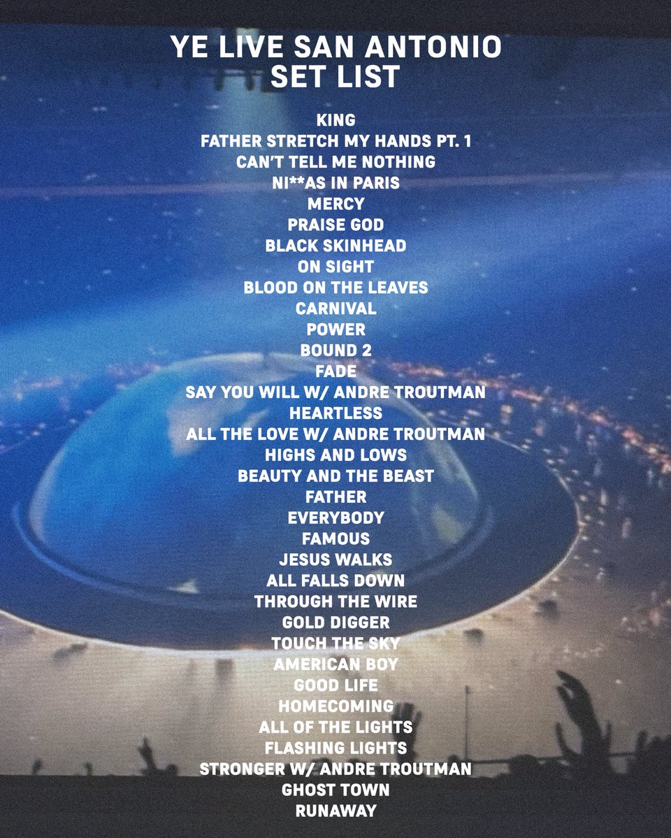 yefanatics's tweet photo. YE SAN ANTONIO
YE TOUR 2026

SET LIST

KING
FATHER STRETCH MY HANDS PT. 1
CAN'T TELL ME NOTHING
NI**AS IN PARIS
MERCY
PRAISE GOD
BLACK SKINHEAD
ON SIGHT
BLOOD ON THE LEAVES
CARNIVAL
POWER
BOUND 2
FADE
SAY YOU WILL W/ ANDRE TROUTMAN
HEARTLESS
ALL THE LOVE W/ ANDRE TROUTMAN
HIGHS AND LOWS
BEAUTY AND THE BEAST
FATHER
EVERYBODY
FAMOUS
JESUS WALKS
ALL FALLS DOWN
THROUGH THE WIRE
GOLD DIGGER
TOUCH THE SKY
AMERICAN BOY
GOOD LIFE
HOMECOMING
ALL OF THE LIGHTS
FLASHING LIGHTS
STRONGER W/ ANDRE TROUTMAN
GHOST TOWN
RUNAWAY