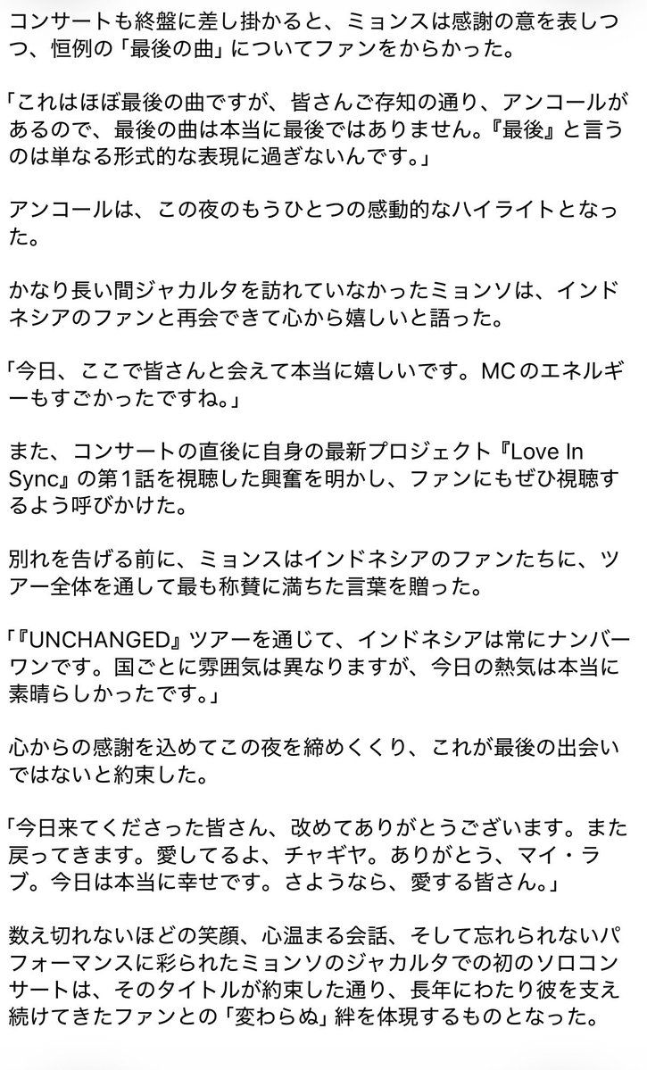 Lkms___a's tweet photo. INFINITEのキム・ミョンソ（L）が、心温まるジャカルタでのソロコンサートで、ファンとの「変わらぬ」絆を約束
（ジャカルタ ファンコンレポ）

https://t.co/tP9kdfPOrS

INFINITEのLとして知られるキム・ミョンソが、2026年7月4日（土）、チプトラ・アートプレナー・シアターで開催された「UNCHANGED」アジアツアーの一環としてジャカルタに戻り、音楽と笑い、そして心温まる約束に満ちた一夜をファンに届けた。

ステージに足を踏み入れた瞬間から、ミョンソは会場を温かく親密な雰囲気に包み込んだ。彼ならではの魅力でファンに挨拶すると、「みんな、僕を『ミョンス』でも『L』でも呼んでいいよ」と冗談を飛ばした。

「ミョンスでもLでも呼んでいいよ。どっちも僕の名前だから」と笑顔で語り、さらに「『チャギヤ（愛しい人）』って呼んでもいいよ。みんな、会えて嬉しいよ。愛してるよ、チャギヤ」と付け加えた。

この遊び心あふれる自己紹介に、観客はたちまち歓声を上げ、親密な夜の雰囲気を完璧に盛り上げた。

コンサートは、もともとINFINITEのグループ曲である「Where U Are」の特別なソロパフォーマンスで幕を開けた。ミョンソは、この曲をステージで一人で歌うのは今回が初めてだと明かした。

「実は、ジャカルタでのソロ公演は今回が初めてなので、今日、皆さんと一緒にたくさんの楽しい思い出を作れたらと思います」と彼はファンに語った。

また、彼は「Where U Are」が自分にとって特別な曲であることを明かし、かつてこの曲がグループのタイトル曲になるかもしれないと考えていたことを認めた。

「この曲が本当に大好きです。当時は、タイトル曲になるべきだと思っていたほどです。でも、他にも素晴らしい曲がたくさんありましたから。」

サプライズは続き、ファンが彼の口から久しく聴くことのなかった別の曲が披露された。これもまた、ソロアーティストとして歌うのは今回が初めてだった。

「どうでしたか？ 良かったですか？」と彼が尋ねると、観客から大きな拍手が沸き起こった。

その後、ミョンスは「One More Time」を紹介し、この曲はもともと自身の出演ドラマのOSTだったと説明してから、ソロアルバムの収録曲「Top To You」へと続いた。

「今日はアコースティックバージョンで演奏しました。愛するファンの皆さんのために、もっとバラードらしい雰囲気にしたかったんです。」

その夜、ミョンスは頻繁に観客と交流し、全身白の衣装についても言及した。

「今日はインドネシアの国旗と同じく、白の服を着ています」と彼は冗談を飛ばし、ファンを笑わせた。

彼は、そのシャツをインドネシアで着るのは実はこれが初めてだと説明した。

「細部をよく見ていただければわかると思いますが、この衣装を着るのは今回が初めてで、他の国では一度も着たことがありません。ショーの前に、スタイリストからも『デザインが特別だから、みんなに見せてあげて』と言われていました。」

彼がインドネシア語を話そうとする姿は、ファンをさらに喜ばせた。言葉はあまり知らないと認めつつも、あるフレーズだけは一晩中口にしていた。

「今日一番使っているフレーズは『サヤン・チャギヤ』です」と彼は笑いながら語った。

彼はインドネシア語で熱心に観客に呼びかけ、「アパ・カバル・サヤンク？準備はいい？みんなの声、聞かせてよ、愛しい人たち！」と尋ねた。ある瞬間には、ふざけて「キカウ・マニア」と叫び、予想外の現地ネタで皆を驚かせた。

トークセッションの一つで、ミョンソはツアータイトル「UNCHANGED」に込められた意味についても語った。

「『Unchanged』とは、時間が経っても、君と僕の間には何も変わらないという意味なんだ。」

彼は、ステージ演出からセットリストの編成に至るまで、このコンサートにはかなりの準備が費やされたと説明した。

「このステージのために、本当にたくさん準備してきたよ。コンサートの構成や選曲も、きっと気に入ってもらえると思う。」

また、ファンたちは彼の新曲の一つに対して熱狂的にファンチャントを披露し、彼を感心させた。

「もうファンチャントを覚えていたの？　どうして知っていたの？」と、彼は明らかに驚いた様子で尋ねた。

新曲を披露することには当初緊張していたと認めたものの、観客の熱烈な反応のおかげで、ずいぶんリラックスできたという。

「この曲、本当にいい曲だよね？　みんなすごく大きな声で叫んでくれた。そのおかげで、歌うのがずっと楽になったよ。」
（続きは写真へ）

#ミョンス #キムミョンス #エル #kimmyungsoo #명수 #김명수 #엘 #INFINITE #인피니트  #UNCHANGED
