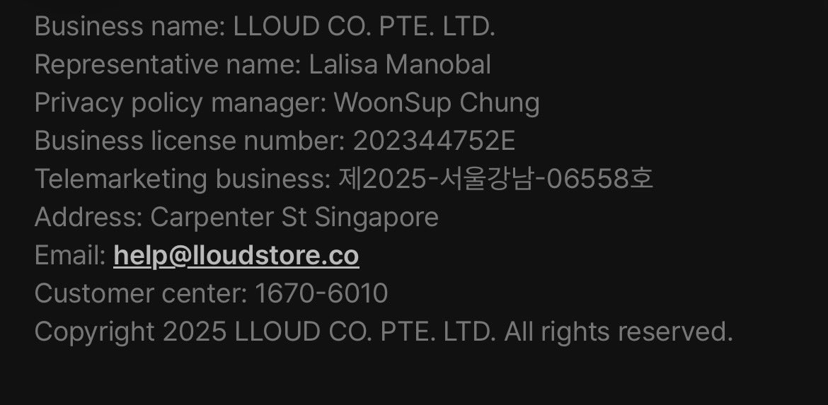 Lisa_streams's tweet photo. LLOUD

Business name: LLOUD CO. 
Representative name: Lalisa Manobal
Privacy policy manager: WoonSup Chung
Business license number: 202344752E
Telemarketing business: 제2025-서울강남-06558호
Address: Carpenter St Singapore
Email: help@lloudstore.co
Customer center: 1670-6010 https://t.co/FaaVfShMin