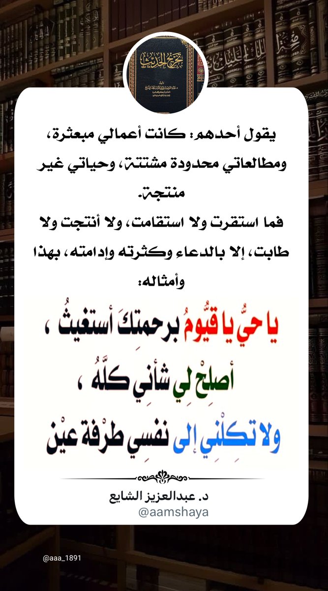 aaa_1891's tweet photo. @aamshaya يقول أحدهم: كانت أعمالي مبعثرة، ومطالعاتي محدودة مشتتة، وحياتي غير منتجة.
فما استقرت ولا استقامت، ولا أنتجت ولا طابت، إلا بالدعاء وكثرته وإدامته، بهذا وأمثاله:
"يا حي يا قيوم برحمتك أستغيث، أصلح لي شأني كله، ولا تكلني إلى نفسي طرفة عين".

#تغريدات_الشايع https://t.co/bH4uhqGhKv