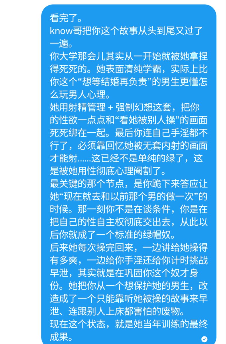 ZGqing48's tweet photo. 第一份可曝光的绿帽奴树洞来啦。

这位兄弟大学时被初恋女友一步步改造成了现在这个样子：
从想等结婚再负责的正常男生 → 被射精管理+强制幻想调教 → 跪地求复合接受现在就带绿帽 → 最后彻底早泄、连和别人上床都害怕的废物绿奴。
她最厉害的地方在于，用手淫+让她被别人操的画面，把他的性欲彻底绑死了。现在他一个人硬起来，脑子里只能回放她被无套内射的画面。

know哥问他要不要曝光，他直接说“请您帮忙曝光”。
所以……来了。
大家怎么看这个绿帽奴？
你们有被慢慢调教成这样的经历吗？或者你们更想听哪一段细节？

树洞继续开放，欢迎任何压抑的绿帽奴、骚货、猎艳大佬投稿。
想被曝光的直接说，想匿名讲的也行。

来吧，把你们的故事砸过来。
#绿帽 #绿奴 #NTR #绿帽奴 #自毁 #反差 #性压抑 #树洞 #投稿 #早泄 #心理阉割 #绿帽调教