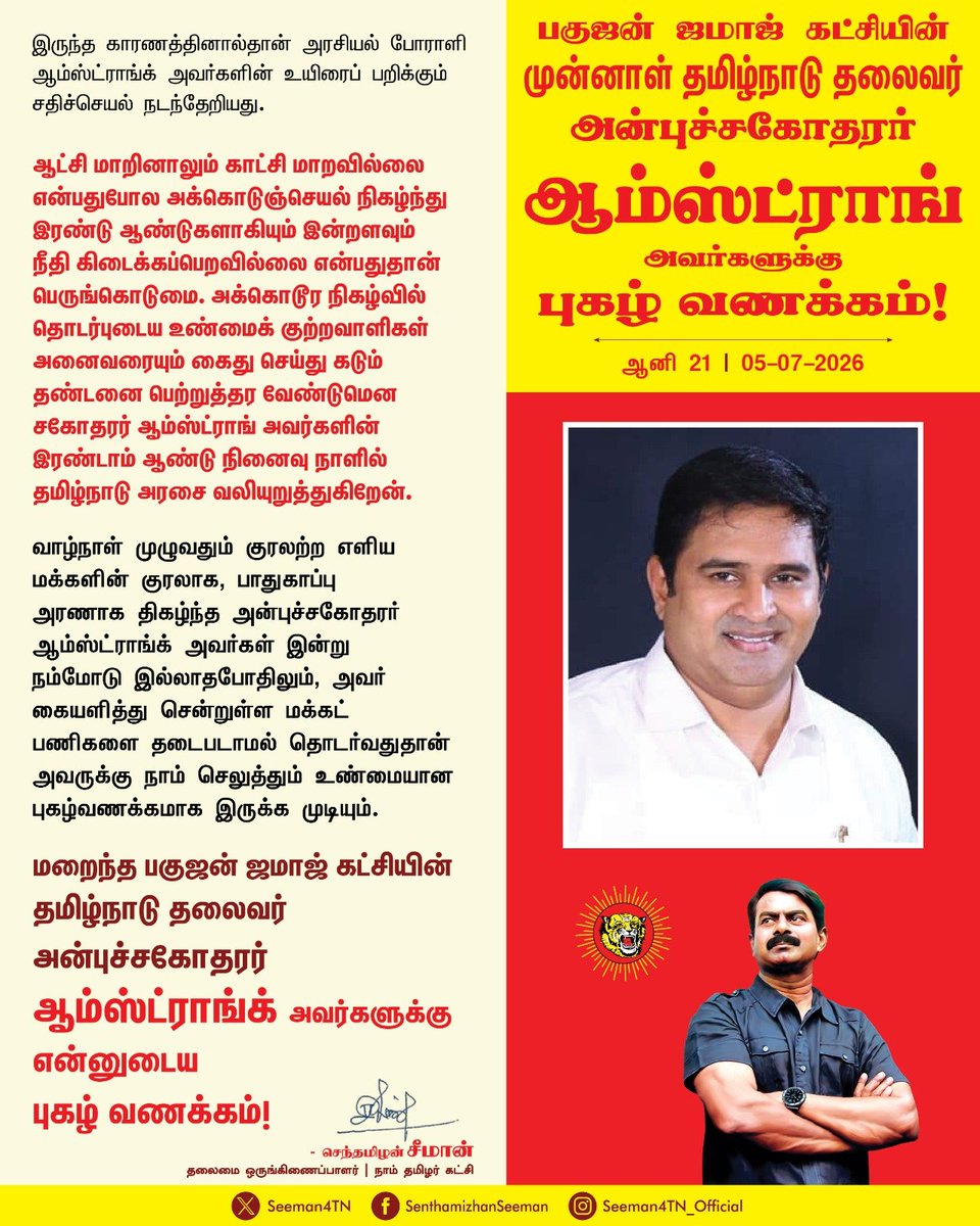 Seeman4TN's tweet photo. ஆண்டாண்டு காலமாய் அடக்கி ஒடுக்கப்பட்ட ஆதித்தமிழ் குடிமக்களின் அரணாக விளங்கிய அன்புச்சகோதரர் ஆம்ஸ்ட்ராங்க் அவர்கள், தமது இறுதி மூச்சுவரை சட்டமேதை அண்ணல் அம்பேத்கர் காட்டிய அறிவு வழியில் பயணித்த பெருமைக்குரியவர். மக்களாட்சி முறைமையில் அடிமைப்படுத்தப்பட்ட மக்களின் விடுதலைக்கு அறிவாயுதம் ஏந்துவதே உறுதியான இறுதி தீர்வாகும் என்பதை உளமார நம்பியதோடு, அதனையே தம்மைப் பின்பற்றியவர்களுக்கும் கற்பித்தவர். அதனை அடியொற்றியே, தங்கள் மீது பூட்டப்பட்ட சமூக விலங்கை உடைத்தெறிந்து, தான் பிறந்த சமூகம் மேன்மையுற வேண்டும், அதிகாரத்தாலும், ஆட்சியாளர்களாலும் எதிர்கொள்ளும் சிக்கல்களைத் தாங்களே தீர்த்துக்கொள்ள வேண்டும் என்பதற்காகவே, ஆதித்தமிழ்க்குடி பிள்ளைகள் ஏராளமானவர்கள் சட்டம் பயில பேருதவி புரிந்த பெருந்தகையாவார். 

 ‘தமிழர்கள் நாம் ஒன்றாகாதவரை நமக்கென்று தனித்த அரசியல் வலிமையையோ, அதிகார வலிமையையோ ஒருபோதும் பெறமுடியாது’ என்ற நாம் தமிழர் கட்சியின் தமிழர் ஓர்மை கோட்பாட்டையே, தாம் பயணித்த அரசியல் தளத்தில் நின்று முழங்கியவர். அரசியல் களத்தில் சட்டமன்ற உறுப்பினர், நாடாளுமன்ற உறுப்பினர், நாடறிந்த அமைச்சர் உள்ளிட்ட எவ்வித அதிகாரமிக்கப் பதவியும் வகிக்காத போதிலும், புரட்சிகர சிந்தனையுடன் அன்புச்சகோதரர் ஆம்ஸ்ட்ராங்க் அவர்கள் ஆற்றிய சமூகப் பணிகள்தான், பல்லாயிரக்கணக்கான மக்களின் பேரன்பைப் பெற்றிட முதன்மையான காரணமாகும்.

அநீதி இழைக்கும் அதி ஆட்சியாளர்களுக்கு  மிகப்பெரிய இடையூறாகவும் தடைக்கல்லாகவும் இருந்த காரணத்தினால்தான்  அரசியல் போராளி ஆம்ஸ்ட்ராங்க் அவர்களின் உயிரைப் பறிக்கும் சதிச்செயல் நடந்தேறியது. 
ஆட்சி மாறினாலும் காட்சி மாறவில்லை என்பதுபோல
அக்கொடுஞ்செயல் நிகழ்ந்து இரண்டு ஆண்டுகளாகியும் இன்றளவும் நீதி கிடைக்கப்பெறவில்லை என்பதுதான் பெருங்கொடுமை.  அக்கொடூர நிகழ்வில் தொடர்புடைய  உண்மைக் குற்றவாளிகள் அனைவரையும் கைது செய்து கடும் தண்டனை பெற்றுத்தர வேண்டுமென சகோதரர் ஆம்ஸ்ட்ராங் அவர்களின் இரண்டாம் ஆண்டு நினைவு நாளில் தமிழ்நாடு அரசை வலியுறுத்துகிறேன்.

 வாழ்நாள் முழுவதும் குரலற்ற எளிய மக்களின் குரலாக, பாதுகாப்பு அரணாக திகழ்ந்த அன்புச்சகோதரர் ஆம்ஸ்ட்ராங்க் அவர்கள் இன்று நம்மோடு இல்லாதபோதிலும், அவர் கையளித்து சென்றுள்ள மக்கட் பணிகளை தடைபடாமல் தொடர்வதுதான் அவருக்கு நாம் செலுத்தும் உண்மையான புகழ்வணக்கமாக இருக்க முடியும்.

மறைந்த பகுஜன் ஜமாஜ் கட்சியின் தமிழ்நாடு தலைவர் அன்புச்சகோதரர் ஆம்ஸ்ட்ராங்க் அவர்களுக்கு என்னுடைய புகழ் வணக்கம்!

- செந்தமிழன் சீமான்
தலைமை ஒருங்கிணைப்பாளர்
நாம் தமிழர் கட்சி