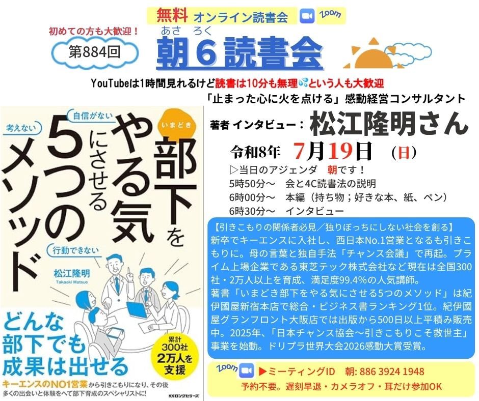 HNkbys's tweet photo. 【引きこもりの関係者必見／独りぼっちにしない社会を創る】R8.7.19（日）朝6時30分からの　#朝６読書会 朝の部の 著者インタビューは  「止まった心に火を点ける」感動経営コンサルタント 松江隆明さん

新卒でキーエンスに入社し、西日本No.1営業となるも引きこもりに。母の言葉と独自手法「チャンス会議」で再起。プライム上場企業である東芝テック株式会社など現在は全国300社・2万人以上を育成、満足度99.4％の人気講師。
著書「いまどき部下をやる気にさせる5つのメソッド」は紀伊國屋新宿本店で総合・ビジネス書ランキング1位。紀伊國屋グランフロント大阪店では出版から500日以上平積み販売中。2025年、「日本チャンス協会〜引きこもりこそ救世主」事業を始動。ドリプラ世界大会2026感動大賞受賞。

〜〜〜〜〜Zoomの入口〜〜〜〜〜
Zoomにて開催。入退出自由、予約不要、無料。カメラオフ、耳だけ参加もOK。高校生以上参加可。先着300名限定参加可能です。
https://t.co/muR9pxIOFF

ミーティングID: 886 3924 1948
パスコード: 778899  こちらからも入れます https://t.co/mAEsru4V05

▷当日のアジェンダ　朝です！
5時50分〜　朝6読書会と4C読書法の説明
6時00分〜　朝6読書会　本編（好きな本、紙、ペンをご用意ください）　
6時30分〜　インタビュー

〜〜〜〜〜
以上、お楽しみに！

●インタビューの予定、過去の登壇者の履歴はどこでわかるの？
朝６読書会公式ファンサイト　登壇者履歴
https://t.co/zECPHY5d67

朝６読書会公式ファンサイト　サムネイル
https://t.co/0mXiSSR3sh

朝６読書会　X（旧ツイッター）
https://t.co/PTGc2FAr5h

主宰　中林久のFacebook
https://t.co/exYh2kVQrz

主宰　中林久のInstagram
https://t.co/mkdfwXUA83

●朝６読書会はどんな会？　１０分で読む読書法ってどんなの？
【質問の質が人生を決める！早起き、読書を習慣化して自分も日本も元気に！】
https://t.co/87BShQey56

【朝6読書会の目的と指針、読書法について】
https://t.co/sEWxKQ0PlD

現在、１４の分科会があります。
インタビュー登壇者とのリアル会、国内外ツアーもしています。  ●録画アーカイブについて
会の趣旨に賛同し応援していただける方には、特典で過去のインタビュー録画（過去500本余り）が見放題で視聴していただけるようにしています。

年間数十万円の経費がかかり、会員の方にはボランティアの域を超えたご協力・お働きもいただいていますので、会存続のためにご協力いただけると嬉しいです。 https://t.co/mAEsru4V05   「あさろく応援隊有料会員登録ページ」からお手続き下さい。