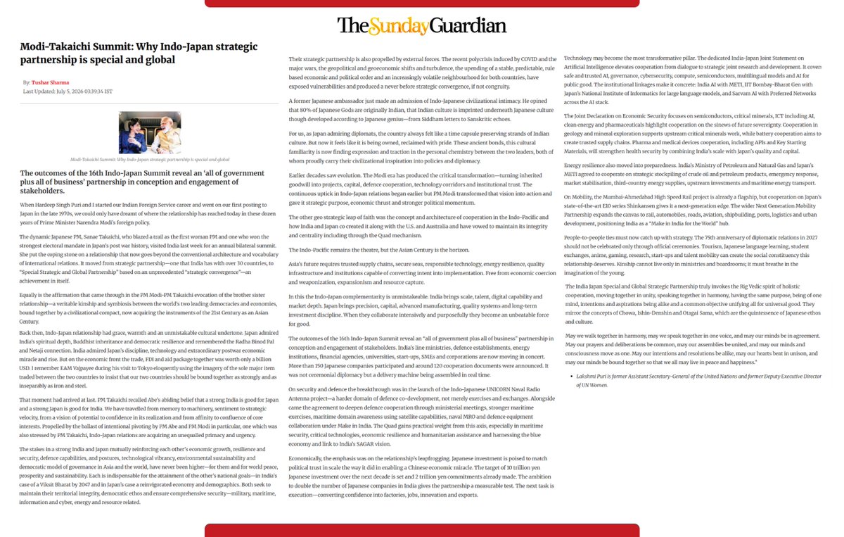 lakshmiunwomen's tweet photo. The Modi-Takaichi Summit: Why the India-Japan Strategic Partnership is Special and Global.

In my latest essay in The @SundayGuardian, I reflect on how the Modi–Takaichi Summit marks a defining moment in India–Japan relations and how the evolution has accelerated to become transformation.

When @HardeepSPuri and I first went to Japan on our first diplomatic posting in the late 1970s, India–Japan ties had warmth, grace and civilisational memory. What we could only dream of then has today acquired scale, confidence and strategic velocity under PM @narendramodi ji’s foreign policy vision. From a strategic partnership — one India has with over 30 countries — it has evolved into a Special Strategic and Global Partnership, anchored in strategic convergence, if not congruence; in kinship; and in a symbiosis of core interests.

@takaichi_sanae , herself a trailblazer as the first woman PM of Japan and who has the largest mandate in post-war Japanese history, reaffirmed Shinzo Abe’s abiding belief that “a strong India is good for Japan, and a strong Japan is good for India.”

The stakes have never been higher. A lockstep partnership between strong and resolute India and Japan, mutually reinforcing each other’s growth, resilience, security, defence capabilities, technological vibrancy and democratic ethos, has become both a national imperative and a global necessity.

With more than 150 Japanese companies participating and around 120 cooperation documents announced, the outcomes revealed an “all of government plus all of business” and “all of stakeholders” partnership — spanning defence co-development, economic security, AI, semiconductors, critical minerals, clean energy, mobility, start-ups, skills and people-to-people ties.

The #16thIndoJapan Annual Summit will be remembered for the completeness and comprehensiveness of what was agreed, reaffirmed and strengthened; for the operational and enduring breakthroughs achieved; for the new initiatives taken; for the scale of ambition; and for the sincerity about execution.

The Indo-Pacific remains the theatre. The Asian Century is the horizon. Equally, the Indo-Japanese partnership is a force for global good.

Read the full Article here-: https://t.co/nIfJboiefp

@JapaninIndia @JapanAmbIndia @amitabhk87 @indianembtokyo @PMOIndia @PressSec_JP