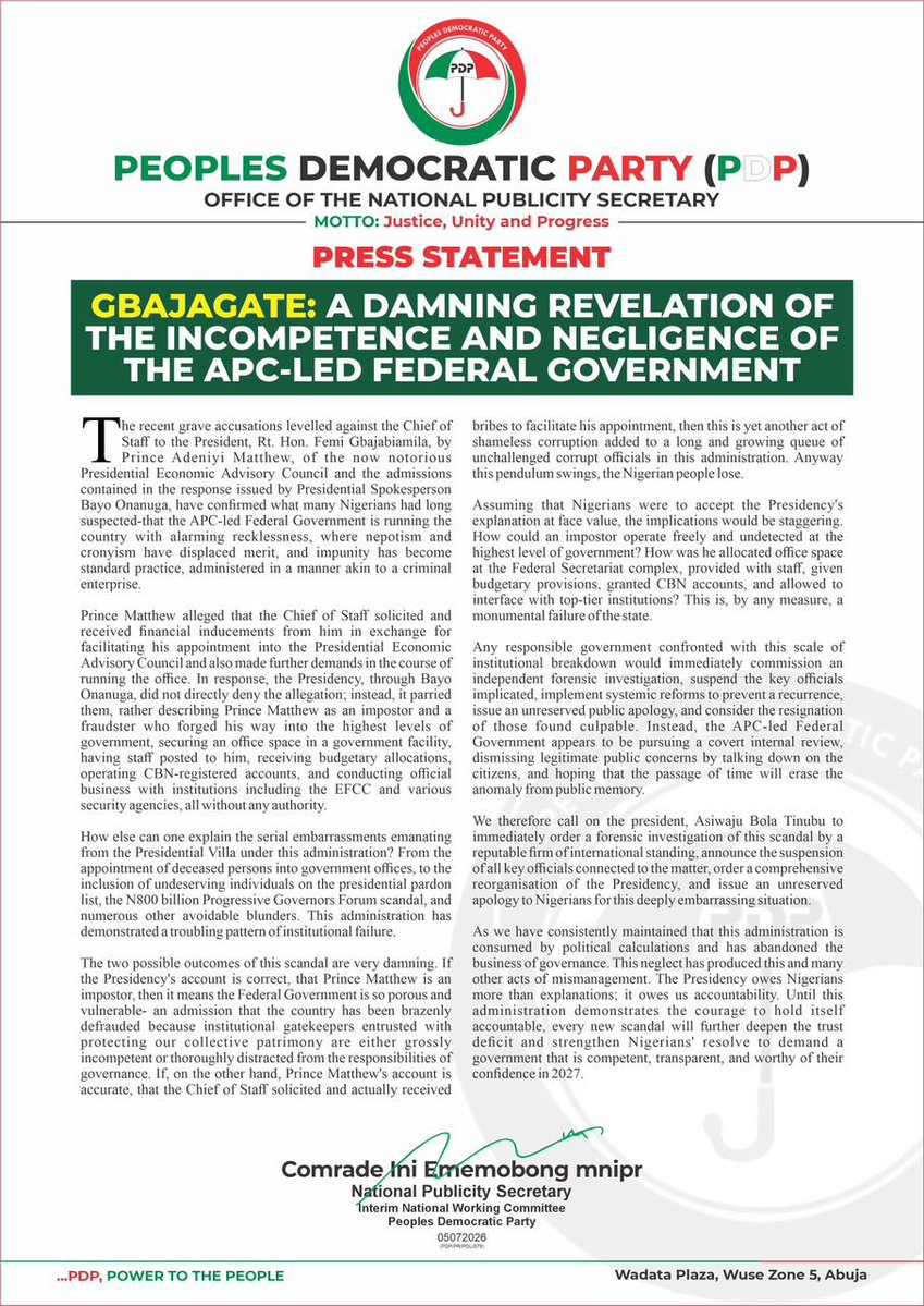 OfficialPDPNig's tweet photo. Press Statement 

GBAJAGATE: A DAMNING REVELATION OF THE INCOMPETENCE AND NEGLIGENCE OF THE APC-LED FEDERAL GOVERNMENT

The recent grave accusations levelled against the Chief of Staff to the President, Rt. Hon. Femi Gbajabiamila, @femigbaja by Prince Adeniyi Matthew, of the now notorious Presidential Economic Advisory Council and the admissions contained in the response issued by Presidential Spokesperson Bayo Onanuga, @aonanuga1956 have confirmed what many Nigerians had long suspected-that the APC-led Federal Government is running the country with alarming recklessness, where nepotism and cronyism have displaced merit, and impunity has become standard practice, administered in a manner akin to a criminal enterprise.

Prince Matthew alleged that the Chief of Staff solicited and received financial inducements from him in exchange for facilitating his appointment into the Presidential Economic Advisory Council and also made further demands in the course of running the office. In response, the Presidency, through Bayo Onanuga, did not directly deny the allegation; instead, it parried them, rather describing Prince Matthew as an impostor and a fraudster who forged his way into the highest levels of government, securing an office space in a government facility, having staff posted to him, receiving budgetary allocations, operating CBN-registered accounts, and conducting official business with institutions including the EFCC and various security agencies, all without any authority.

How else can one explain the serial embarrassments emanating from the Presidential Villa under this administration? From the appointment of deceased persons into government offices, to the inclusion of undeserving individuals on the presidential pardon list, the N800 billion Progressive Governors Forum scandal, and numerous other avoidable blunders. This administration has demonstrated a troubling pattern of institutional failure.

The two possible outcomes of this scandal are very damning. If the Presidency's account is correct, that Prince Matthew is an impostor, then it means the Federal Government is so porous and vulnerable- an admission that the country has been brazenly defrauded because institutional gatekeepers entrusted with protecting our collective patrimony are either grossly incompetent or thoroughly distracted from the responsibilities of governance. If, on the other hand, Prince Matthew's account is accurate, that the Chief of Staff solicited and actually received bribes to facilitate his appointment, then this is yet another act of shameless corruption added to a long and growing queue of unchallenged corrupt officials in this administration. Anyway this pendulum swings, the Nigerian people lose.

Assuming that Nigerians were to accept the Presidency's explanation at face value, the implications would be staggering. How could an impostor operate freely and undetected at the highest level of government? How was he allocated office space at the Federal Secretariat complex, provided with staff, given budgetary provisions, granted CBN accounts, and allowed to interface with top-tier institutions? This is, by any measure, a monumental failure of the state.

Any responsible government confronted with this scale of institutional breakdown would immediately commission an independent forensic investigation, suspend the key officials implicated, implement systemic reforms to prevent a recurrence, issue an unreserved public apology, and consider the resignation of those found culpable. Instead, the @OfficialAPCNg - led Federal Government appears to be pursuing a covert internal review, dismissing legitimate public concerns by talking down on the citizens, and hoping that the passage of time will erase the anomaly from public memory.