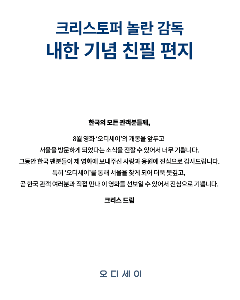 UniversalPicsKR's tweet photo. 한국 관객을 향한 크리스토퍼 놀란 감독님의 친필 편지
곧 '그'가 한국에 찾아 옵니다

✉️
한국의 모든 관객분들께,

8월 영화 ‘오디세이’의 개봉을 앞두고 서울을 방문하게 되었다는 소식을 전할 수 있어서 너무 기쁩니다.
그동안 한국 팬분들이 제 영화에 보내주신 사랑과 응원에 진심으로 감사드립니다.
특히 ‘오디세이’를 통해 서울을 찾게 되어 더욱 뜻깊고,
곧 한국 관객 여러분과 직접 만나 이 영화를 선보일 수 있어서 진심으로 기쁩니다.

크리스 드림

크리스토퍼 놀란 감독 작품
<오디세이> 8월 5일 대개봉