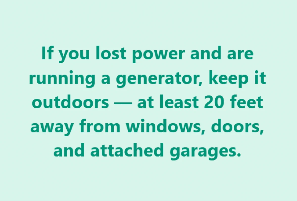 If you lost power and are running a generator, keep it indoors -- at least 20 feet away from windows, doors, and attached garages.