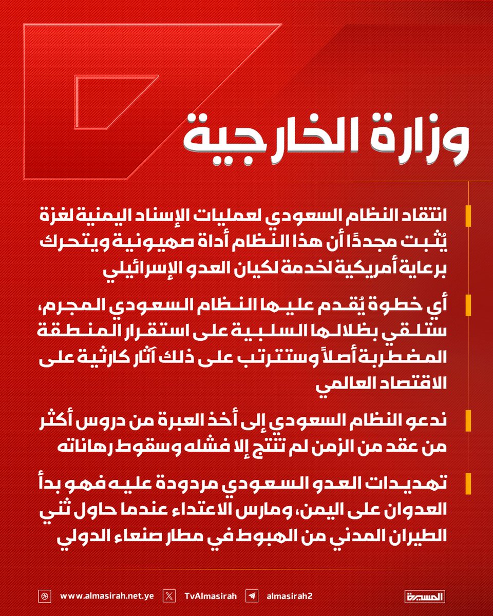 TvAlmasirah's tweet photo. 🟥 وزارة الخارجية:

♦️ انتقاد النظام السعودي لعمليات الإسناد اليمنية لغزة يُثبت مجددًا أن هذا النظام أداة صهيونية ويتحرك برعاية أمريكية لخدمة لكيان العدو الإسرائيلي
♦️ أي خطوة يُقدم عليها النظام السعودي المجرم، ستلقي بظلالها السلبية على استقرار المنطقة المضطربة أصلاً وستترتب على ذلك آثار كارثية على الاقتصاد العالمي
♦️ ندعو النظام السعودي إلى أخذ العبرة من دروس أكثر من عقد من الزمن لم تنتج إلا فشله وسقوط رهاناته
♦️ تهديدات العدو السعودي مردودة عليه فهو بدأ العدوان على اليمن، ومارس الاعتداء عندما حاول ثني الطيران المدني من الهبوط في مطار صنعاء الدولي