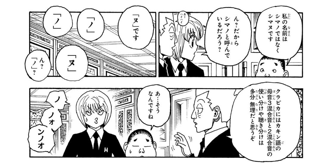 96hxh's tweet photo. シマノ／シマヌ問題

「シマノ」と発言したのはクラピカだけで、本人のモノローグでは「シマヌ」。

この違いは発音の違いを表現しているのではないか、という考察自体は以前から界隈でも語られていた。

でも、それが伏線となってオイトの「娘」「息子」表記まで回収されるとは思わなんだ。

正直、今までは「王子だから公の場では息子表記なのかな」くらいに考えていた。

けれど、シマノ／シマヌという”音の違い”が前提にあることで、この表記揺れはまったく別の意味を持つ。

ワブルの発音が本来とは違っていたことを、漫画という音のない媒体で読者に伝えるための表現だったのである。

娘であるワブルをあえて「息子」と表記することで、読者は後になって初めて「ああ、発音が違っていたのか」と気付く。

冨樫先生の漫画表現の技術には本当に驚かされる。

気になった方は、ぜひ365話を読み返してみてください‼︎

※オイトに兄弟がいることは作中で既出