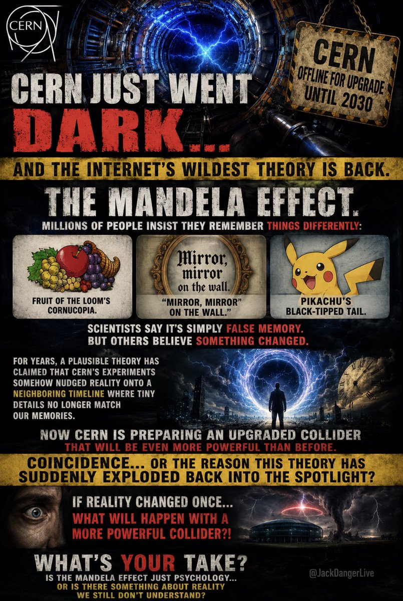JackDangerLIVE's tweet photo. 🚨 CERN JUST WENT DARK… AND THE INTERNET’S WILDEST THEORY IS BACK. 🚨

The world’s most powerful particle collider has gone offline for a massive upgrade.

And almost immediately, one of the most interesting theories ever to go viral started making the rounds again…

The Mandela Effect.

Millions of people insist they remember things differently:

• Fruit of the Loom’s cornucopia.
• “Mirror, mirror on the wall.”
• Pikachu’s black-tipped tail.

Scientists say it’s simply false memory.

But others have a far more unsettling theory…

They believe something changed.

For years, a plausible theory has claimed that CERN’s experiments somehow nudged reality onto a neighboring timeline where tiny details no longer match our memories.

Now CERN is preparing an upgraded collider that will be even more powerful than before.

Coincidence…

Or the reason this theory has suddenly exploded back into the spotlight?

If reality changed once… what will happen with a more powerful collider?!

👀 What’s your take?

Is the Mandela Effect just psychology…

Or is there something about reality we still don’t understand?
