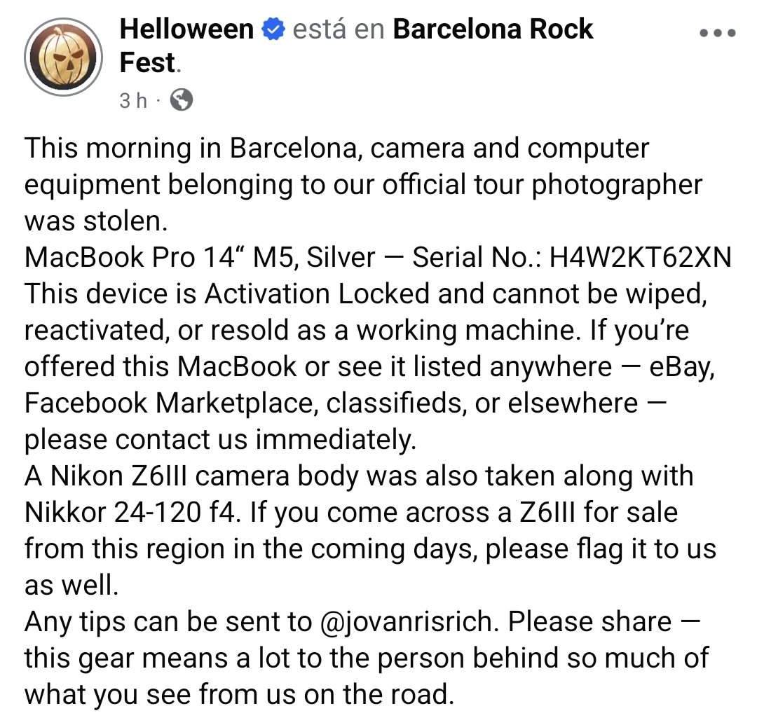 criaturina's tweet photo. EQUIPO ROBADO

Ayudadme a compartir, por favor.
Los delincuentes no pueden salir impunes:

Esta mañana, en Barcelona, robaron al fotógrafo de la banda heavy metal Helloween, que actuó anoche en el Rock Fest.

El equipo fotográfico e informático sustraido es el siguiente:

🔴 MacBook Pro 14“ M5, Plateado — Nº de serie: H4W2KT62XN.
Este dispositivo tiene un bloqueo de activación y no se puede formatear, reactivar ni revender como equipo funcional. Si te ofrecen este MacBook o lo ves publicado en algún sitio — eBay, Facebook Marketplace, portales de anuncios clasificados o cualquier otro lugar —, por favor, contacta de inmediato a la banda en sus redes sociales.

🔴 Un cuerpo de cámara Nikon Z6III junto con un objetivo Nikkor 24-120 f4. Si te cruzas con una Z6III a la venta durante los próximos días, por favor, avísales también.

Cualquier información puede ser enviada a Jovan Ristić en Facebook e Instagram, o a la banda Helloween en sus redes.