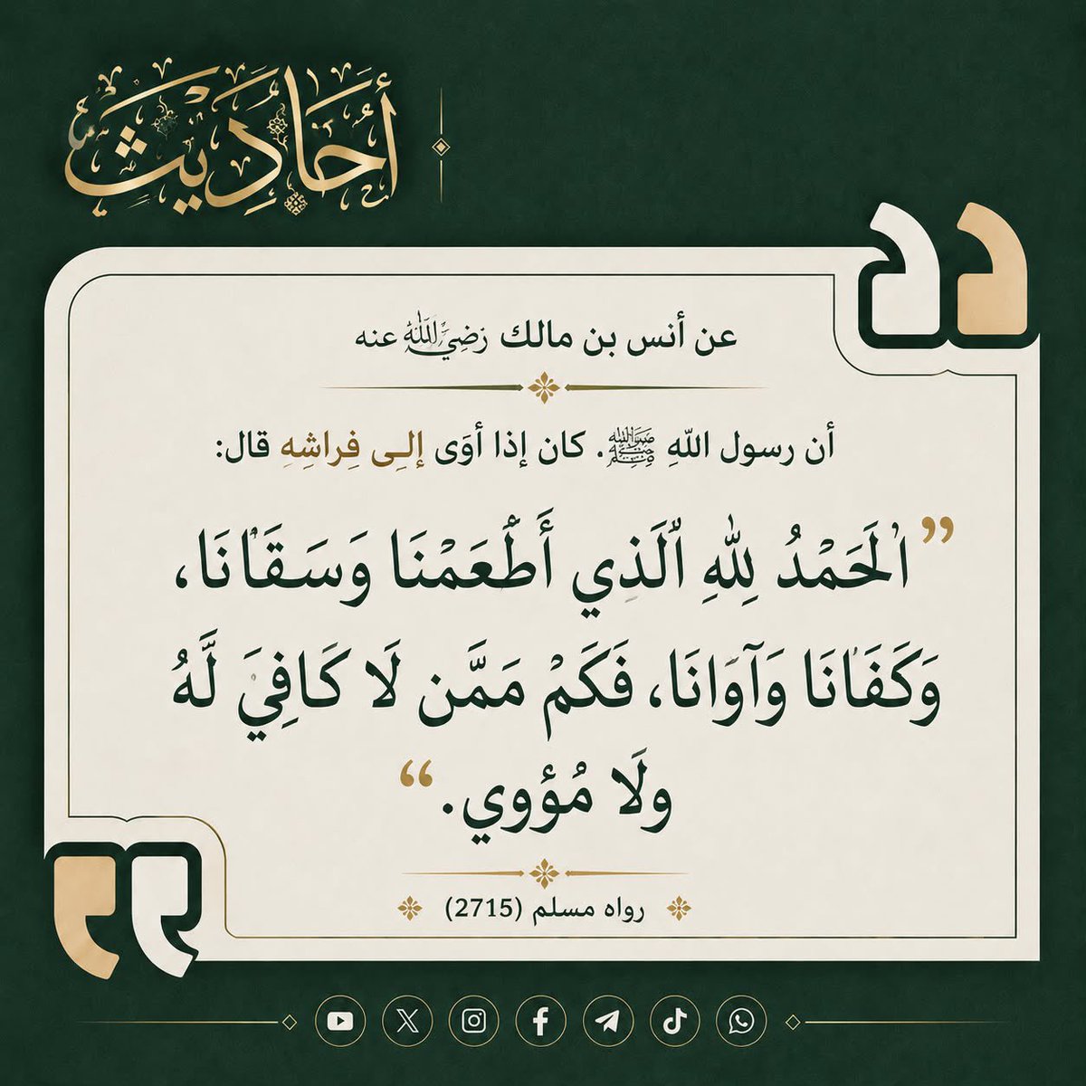 AHADITH_X's tweet photo. عن أنس بن مالك رضي الله عنه  :

 أن رسول الله ﷺ كان إذا أوى إلى فراشه قال :

 " الحمد لله الذي أطعمنا وسقانا، وكفانا وآوانا، فكم ممن لا كافي له ولا مؤوي "

رواه مسلم 2715 https://t.co/pCeGgkPvUo