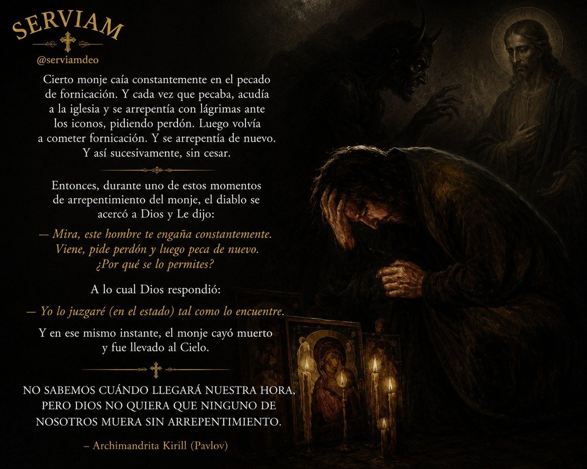 serviamdeo's tweet photo. Cierto monje caía constantemente en el pecado de fornicación. 

Y cada vez que pecaba, acudía a la iglesia y se arrepentía con lágrimas ante los iconos, pidiendo perdón. Luego volvía a cometer fornicación. Y se arrepentía de nuevo. Y así sucesivamente, sin cesar. 

Entonces, durante uno de estos momentos de arrepentimiento del monje, el diablo se acercó a Dios y Le dijo: 

"Mira, este hombre te engaña constantemente. Viene, pide perdón y luego peca de nuevo. ¿Por qué se lo permites?" 

A lo cual Dios respondió: 

"Yo lo juzgaré (en el estado) tal como lo encuentre". 

Y en ese mismo instante, el monje cayó muerto y fue llevado al Cielo. 

No sabemos cuándo llegará nuestra hora, pero Dios no quiera que ninguno de nosotros muera sin arrepentimiento. 

- Archimandrita Kirill (Pavlov)