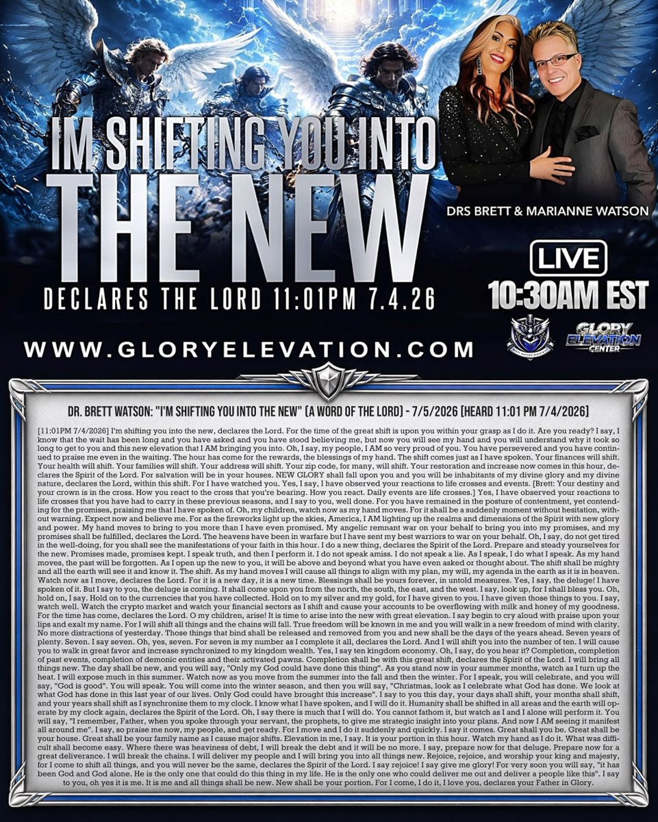 tucksnews's tweet photo. DR. BRETT WATSON: "I'M SHIFTING YOU INTO THE NEW" (A WORD OF THE LORD) - 7/5/2026 [HEARD 11:01 PM 7/4/2026]

[11:01PM 7/4/2026] I'm shifting you into the new, declares the Lord. For the time of the great shift is upon you within your grasp as I do it. Are you ready? I say, I know that the wait has been long and you have asked and you have stood believing me, but now you will see my hand and you will understand why it took so long to get to you and this new elevation that I AM bringing you into. Oh, I say, my people, I AM so very proud of you. You have persevered and you have continued to praise me even in the waiting. The hour has come for the rewards, the blessings of my hand. The shift comes just as I have spoken. Your finances will shift. Your health will shift. Your families will shift. Your address will shift. Your zip code, for many, will shift. Your restoration and increase now comes in this hour, declares the Spirit of the Lord. For salvation will be in your houses. NEW GLORY shall fall upon you and you will be inhabitants of my divine glory and my divine nature, declares the Lord, within this shift. For I have watched you. Yes, I say, I have observed your reactions to life crosses and events. [Brett: Your destiny and your crown is in the cross. How you react to the cross that you're bearing. How you react. Daily events are life crosses.] Yes, I have observed your reactions to life crosses that you have had to carry in these previous seasons, and I say to you, well done. For you have remained in the posture of contentment, yet contending for the promises, praising me that I have spoken of. Oh, my children, watch now as my hand moves. For it shall be a suddenly moment without hesitation, without warning. Expect now and believe me. For as the fireworks light up the skies, America, I AM lighting up the realms and dimensions of the Spirit with new glory and power. My hand moves to bring to you more than I have even promised. My angelic remnant war on your behalf to bring you into my promises, and my promises shall be fulfilled, declares the Lord. The heavens have been in warfare but I have sent my best warriors to war on your behalf. Oh, I say, do not get tired in the well-doing, for you shall see the manifestations of your faith in this hour. I do a new thing, declares the Spirit of the Lord. Prepare and steady yourselves for the new. Promises made, promises kept. I speak truth, and then I perform it. I do not speak amiss. I do not speak a lie. As I speak, I do what I speak. As my hand moves, the past will be forgotten. As I open up the new to you, it will be above and beyond what you have even asked or thought about. The shift shall be mighty and all the earth will see it and know it. The shift. As my hand moves I will cause all things to align with my plan, my will, my agenda in the earth as it is in heaven. Watch now as I move, declares the Lord. For it is a new day, it is a new time. Blessings shall be yours forever, in untold measures. Yes, I say, the deluge! I have spoken of it. But I say to you, the deluge is coming. It shall come upon you from the north, the south, the east, and the west. I say, look up, for I shall bless you. Oh, hold on, I say. Hold on to the currencies that you have collected. Hold on to my silver and my gold, for I have given to you. I have given those things to you. I say, watch well. Watch the crypto market and watch your financial sectors as I shift and cause your accounts to be overflowing with milk and honey of my goodness. For the time has come, declares the Lord. O my children, arise! It is time to arise into the new with great elevation. I say begin to cry aloud with praise upon your lips and exalt my name. For I will shift all things and the chains will fall. True freedom will be known in me and you will walk in a new freedom of mind with clarity. No more distractions of yesterday. Those things that bind shall be released and removed from you and new shall be the days of the years ahead. Seven years of plenty. Seven. I say seven. Oh, yes, seven. For seven is my number as I complete it all, declares the Lord. And I will shift you into the number of ten. I will cause you to walk in great favor and increase synchronized to my kingdom wealth. Yes, I say ten kingdom economy. Oh, I say, do you hear it? Completion, completion of past events, completion of demonic entities and their activated pawns. Completion shall be with this great shift, declares the Spirit of the Lord. I will bring all things new. The day shall be new, and you will say, "Only my God could have done this thing". As you stand now in your summer months, watch as I turn up the heat. I will expose much in this summer. Watch now as you move from the summer into the fall and then the winter. For I speak, you will celebrate, and you will say, "God is good". You will speak. You will come into the winter season, and then you will say, "Christmas, look as I celebrate what God has done. We look at what God has done in this last year of our lives. Only God could have brought this increase". I say to you this day, your days shall shift, your months shall shift, and your years shall shift as I synchronize them to my clock. I know what I have spoken, and I will do it. Humanity shall be shifted in all areas and the earth will operate by my clock again, declares the Spirit of the Lord. Oh, I say there is much that I will do. You cannot fathom it, but watch as I and I alone will perform it. You will say, "I remember, Father, when you spoke through your servant, the prophets, to give me strategic insight into your plans. And now I AM seeing it manifest all around me". I say, so praise me now, my people, and get ready. For I move and I do it suddenly and quickly. I say it comes. Great shall you be. Great shall be your house. Great shall be your family name as I cause major shifts. Elevation in me, I say. It is your portion in this hour. Watch my hand as I do it. What was difficult shall become easy. Where there was heaviness of debt, I will break the debt and it will be no more. I say, prepare now for that deluge. Prepare now for a great deliverance. I will break the chains. I will deliver my people and I will bring you into all things new. Rejoice, rejoice, and worship your king and majesty, for I come to shift all things, and you will never be the same, declares the Spirit of the Lord. I say rejoice! I say give me glory! For very soon you will say, "it has been God and God alone. He is the only one that could do this thing in my life. He is the only one who could deliver me out and deliver a people like this". I say to you, oh yes it is me. It is me and all things shall be new. New shall be your portion. For I come, I do it, I love you, declares your Father in Glory.

https://t.co/M2UQsDR0nv via @YouTube