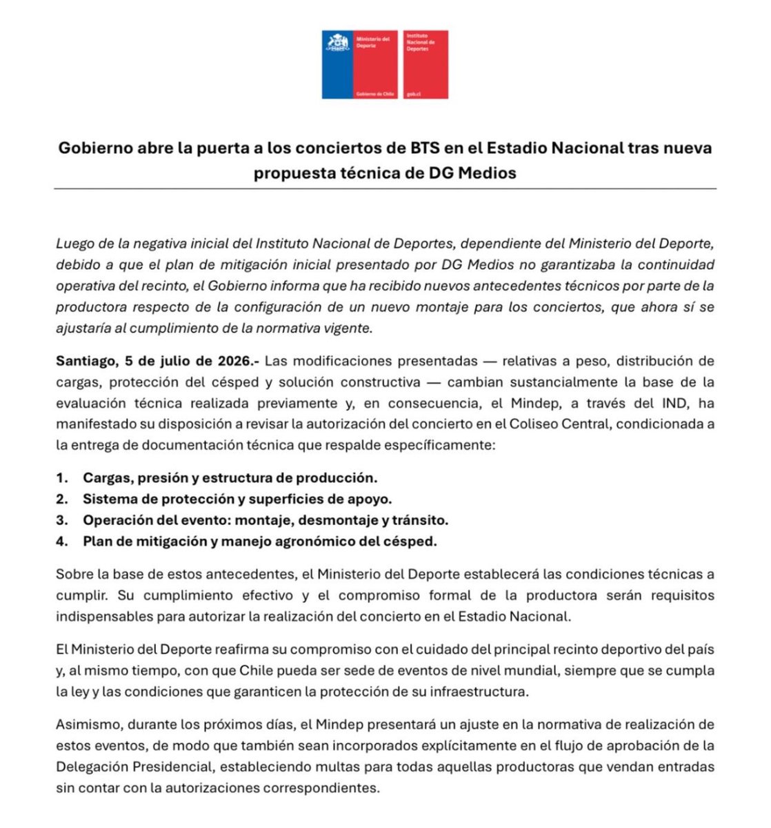 _BTSMoments's tweet photo. [📰 𝐍𝐄𝐖𝐒] 

Government opens the door to #BTS concerts at the National Stadium after new technical proposal from DG Medios

— After the initial refusal by the National Sports Institute, under the Ministry of Sport, because the initial mitigation plan presented by DG Medios did not guarantee the operational continuity of the venue, the Government reports that it has received new technical information from the production company regarding a new setup for the concerts, which would now comply with current regulations.

• Santiago, July 5, 2026. 
The modifications presented—related to weight, load distribution, turf protection, and construction solution—substantially change the basis of the previously conducted technical evaluation. Consequently, the Ministry of Sport, through the IND, has expressed its willingness to review the authorization of the concert at the Central Coliseum, conditional upon the delivery of technical documentation that specifically supports:

1. Loads, pressure, and production structure.
2. Protection system and support surfaces.
3. Event operation: setup, dismantling, and traffic
4. Mitigation and agronomic management plan for the turf.

— Based on this background, the Ministry of Sport will establish the technical conditions to be met. Their effective compliance and the formal commitment of the production company will be essential requirements for authorizing the concert at the National Stadium.

— The Ministry of Sport reaffirms its commitment to the care of the country's main sports venue and, at the same time, to Chile's ability to host world-class events, provided that the law and the conditions guaranteeing the protection of its infrastructure are met.

Likewise, in the coming days, the Ministry of Sport will present an adjustment to the regulations governing these events, so that they are also explicitly incorporated into the approval process of the Presidential Delegation, establishing fines for all production companies that sell tickets without the corresponding authorizations.