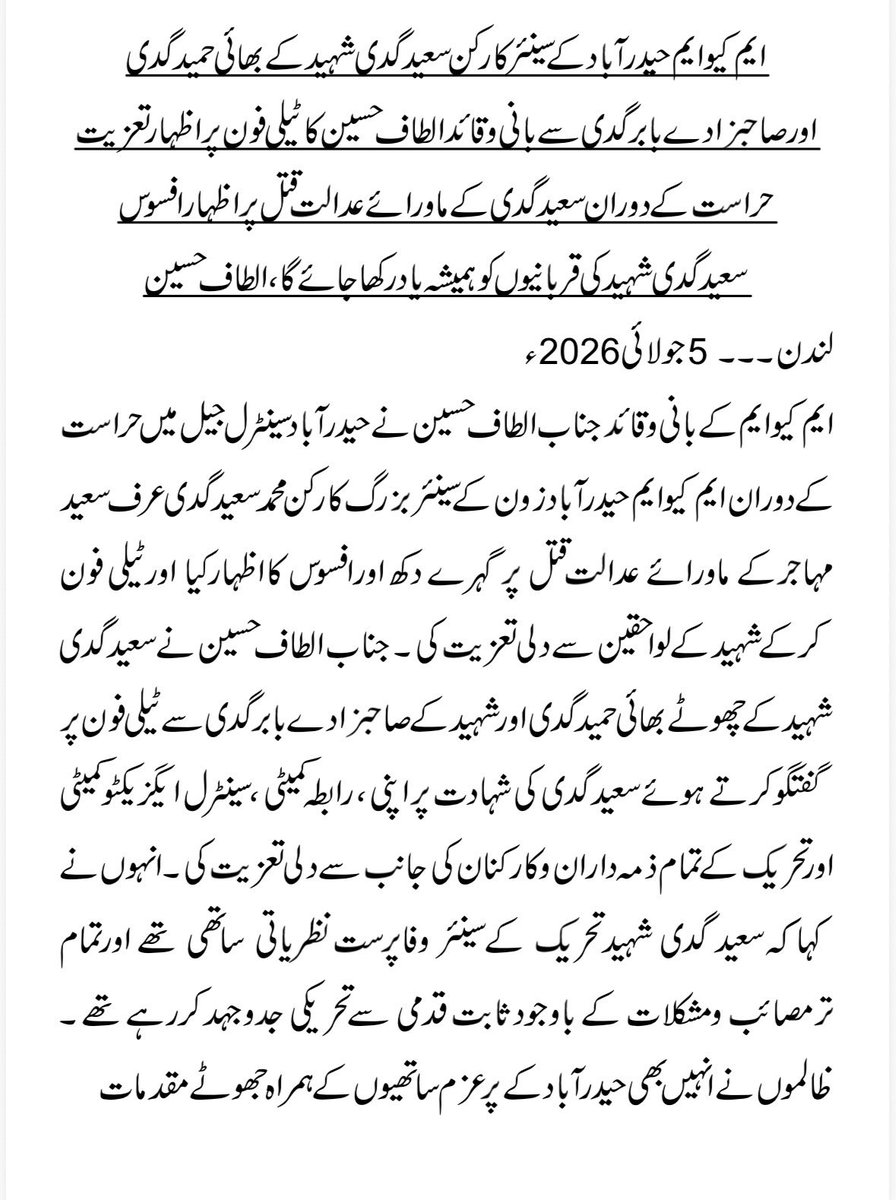 OfficialMQM's tweet photo. ایم کیوایم حیدرآبادکے سینئر کارکن سعید گدی شہید کے بھائی حمیدگدی  اورصاحبزادے بابر گدی سے بانی وقائد الطاف حسین کا ٹیلی فون پر اظہارتعزیت
حراست کے دوران سعید گدی کے ماورائے عدالت قتل پراظہارافسوس
سعید گد ی شہید کی قربانیوں کو ہمیشہ یادرکھا جائے گا، الطاف حسین

#StopKillingMQMWorkers 

لندن۔۔۔ 5 جولائی 2026ء
ایم کیوایم کے بانی وقائد جناب الطاف حسین نے حیدرآباد سینٹرل جیل میں حراست کے دوران ایم کیوایم حیدرآباد زون کے سینئربزرگ کارکن محمد سعی�� گدی عرف سعید مہاجرکے ماورائے عدالت قتل پر گہرے دکھ اورافسوس کااظہارکیا اورٹیلی فون کرکے شہید کے لواحقین سے دلی تعزیت کی ۔* 
*جناب الطاف حسین نے سعید گدی شہیدکے چھوٹےبھائی حمیدگدی اور شہید کےصاحبزادے بابرگدی سے ٹیلی فون پر گفتگو کرتے ہوئے سعید گدی کی شہادت پر اپنی ، رابطہ کمیٹی ، سینٹرل ایگزیکٹو کمیٹی اور تحریک کے تمام ذمہ داران وکارکنان کی جانب سے دلی تعزیت کی ۔* 
*انہوں نے کہاکہ سعید گدی شہید تحریک کے سینئر وفاپرست نظریاتی ساتھی تھے اورتمام ترمصائب ومشکلات کے باوجود ثابت قدمی سے تحریکی جدوجہد کررہے تھے ۔ ظالموں نے انہیں بھی حیدرآباد کے پرعزم ساتھیوں کے ہمراہ جھوٹے مقدمات میں ملوث کردیاتھا، جب وہ ضمانت کیلئے انسداد دہشت گردی کی عدالت گئے تو انہیں بھی اغواء کرکے لاپتہ کردیاتھا اورکئی دنوں بعد ان کی گرفتاری ظاہرکرکے انہیں جیل کسٹڈی کردیاتھا اوروہ اسیری کے دوران جاں بحق ہوگئے ۔* 
*جناب الطاف حسین نے کہاکہ سعید گدی شہید کی قربانیوں کو ہمیشہ یادرکھاجائے گا اوروہ تحریکی ساتھیوں کے ذہنوں میں ہمیشہ زندہ رہیں گے۔* *جناب الطاف حسین نے شہید کے بھائی اور صاحبزادے سے دلی تعزیت وہمدردی کااظہار کرتے ہوئے کہاکہ دکھ کی اس گھڑی میں مجھ سمیت ایم کیو ایم کے تمام کارکنان آپ کے غم میں برابر کے شریک ہیں اورمیں دعا کرتاہوں کہ اللہ تعالیٰ سعیدگدی کو شہادت کادرجہ عطا فرمائے ،جنت الفردوس میں اعلیٰ مقام عطا کرے اورشہید کے تمام پسماندگان کو یہ صدمہ برداشت کرنے کاحوصلہ دے ۔(آمین ثمہ آمین)*
*اس موقع پر سعید گدی شہید کے بھائی اور صاحبزادے نے جناب الطاف حسین سے دلی تشکرکااظہارکرتے ہوئے کہاکہ آپ نے ہمارا غم بانٹا ہے اس سے ہمیں بہت حوصلہ ملا ہے۔*
٭٭٭٭٭