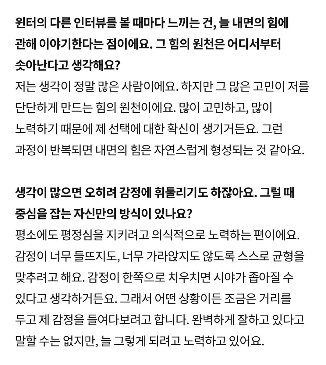 Quartersung's tweet photo. 👤 윈터의 다른 인터뷰를 볼 때마다 느끼는 건, 늘 내면의 힘에 관해 이야기한다는 점이에요. 그 힘의 원천은 어디서부터 솟아난다고 생각해요?

🤍 저는 생각이 정말 많은 사람이에요. 하지만 그 많은 고민이 저를 단단하게 만드는 힘의 원천이에요. 많이 고민하고, 많이 노력하기 때문에 제 선택에 대한 확신이 생기거든요. 그런 과정이 반복되면 내면의 힘은 자연스럽게 형성되는 것 같아요.

👤 생각이 많으면 오히려 감정에 휘둘리기도 하잖아요. 그럴 때 중심을 잡는 자신만의 방식이 있나요?

🤍 평소에도 평정심을 지키려고 의식적으로 노력하는 편이에요. 감정이 너무 들뜨지도, 너무 가라앉지도 않도록 스스로 균형을 맞추려고 해요. 감정이 한쪽으로 치우치면 시야가 좁아질 수 있다고 생각하거든요. 그래서 어떤 상황이든 조금은 거리를 두고 제 감정을 들여다보려고 합니다. 완벽하게 잘하고 있다고 말할 수는 없지만, 늘 그렇게 되려고 노력하고 있어요.

🫳🫳🫳🫳🫳