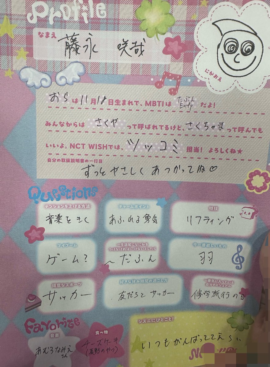 kiminowish's tweet photo. 260706 Profile Event #NCTWISH

Name : Fujinaga Sakuya (he wrote his full name in kanji 藤永 咲哉)

🥐
I was born on 18th of November
My MBTI is probably Entp
Everyone calls me Sakuya, but you can call me as Sakuchama too 
I am in charge of *tsukkomi in NCT WISH!
*Tsukkomi is the wise person character who corrects silly words/action by someone else, do note that this is really a simplify explanation, please read more on boke and tsukkomi in Japanese culture

💬 If you had a user manual, what would the first line say?
🥐: Please treat me gently forever ♡

💬 How I hype myself up 🥐: Listening to music

💬 Charming point 🥐: Overflowing courage

💬 Specialty 🥐: Lifting

💬 Current obsession 🥐: Game?

💬 If you have to put a phrase at the end of the word for the rest of your life, what it would be? 🥐: ~dafun (~だふん)

💬 What I want most right now 🥐: Wings

💬 Best sport 🥐: Soccer

💬 Favorite way to spend off day/break time 🥐: Playing soccer with friends

💬 My favorite visual of myself 🥐: On the day of graduation trip
*some Japanese schools has excursion trip at the graduation of primary, middle and high school 

💬 Favorite music
🥐: Amuro Namie san

💬 Favorite food 
🥐: Cheesecake (the one from Nagano)

💬 A message for Czennies! 🥐: You are all amazing for always doing your best!