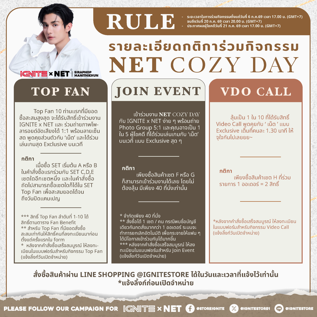 Ignitestore1's tweet photo. IGNITE Presents #IGNITExNET : 🖼️ NET Cozy Day มาใช้เวลาสบาย ๆ ไปกับ #เน็ตสิรภพ ในบรรยากาศอบอุ่นเหมือนนั่งคุยกับคนพิเศษ 🪄🧸
🎯เตรียมตัวให้พร้อมกับ Exclusive Meeting สุดฟินที่จะทำให้หัวใจของคุณเต้นแรง!ไปกับ "เน็ต สิรภพ"
📍วันพิเศษ~ ที่เน็ตจะพาทุกหัวใจมาเติมความสดชื่นแบบเอ็กซ์คลูซีฟสุด ๆ แล้วมาเจอกัน Saturday 25.07.26 | 17.00 น. (5 PM. GMT+7) เป็นต้นไป
.
—————————————————————————
.
📌 ร่วมสนุก คลิกเล้ย! https://t.co/9MEWYUX28R
เปิดจำหน่ายเซตร่วมสนุกพร้อมกัน วันที่ 6 ก.ค. 2569 เวลา 17.00 น. (5 PM. GMT+7) เป็นต้นไป และร่วมสนุกตลอดระยะกิจกรรม ถึง 20 ก.ค. 2569 เวลา 20.00 น. (8 PM. GMT+7)
.
🎈 ประกาศผลผู้โชคดีวันที่ 21 ก.ค. 2569 เวลา 17.00 น. (5 PM. GMT+7) **วันจัดกิจกรรม เสาร์ ที่ 25 ก.ค. 2569 เวลา 17.00 น. (5 PM. GMT+7) เป็นต้นไป**
.
💓 กติการ่วมสนุก
.
• Top Fan
Top Fan 10 ท่านแรกที่มียอดซื้อสะสมสูงสุด ได้รับสิทธิ์เข้างาน IGNITE x NET และร่วมถ่ายภาพโพลารอยด์อัดเสียงได้ 1:1 พร้อมลายเซ็นสด, พูดคุยส่วนตัวกับ ‘เน็ต’ และได้ร่วมเล่นเกมสุด Exclusive บนเวที เมื่อซื้อ SET เริ่มต้น A หรือ B ในคำสั่งซื้อแรกร่วมกับ SET C, D, E เซตใดอีกเซตหนึ่ง และในคำสั่งซื้อถัดไปสามารถซื้อเซตใดก็ได้ใน SET Top Fan เพื่อสะสมยอดได้จนถึงวันปิดแคมเปญ
**สิทธิ์ Top Fan ลำดับที่ 1-10 ได้สิทธิ์ตามตาราง Fan Benefit
**สำหรับ Top Fan ที่มียอดสั่งซื้อสะสมเท่ากันให้สิทธิ์คนที่ลงทะเบียนมาก่อนตั้งแต่ครั้งแรกใน form
*หลังจากคำสั่งซื้อเสร็จสมบูรณ์ ให้ลงทะเบียนในแบบฟอร์มสำหรับกิจกรรม Top Fan https://t.co/a1ZU6OoTED
.
• เข้าร่วมงาน IGNITExNET : 🖼️ NET Cozy Day มาใช้เวลาสบาย ๆ ไปกับ #เน็ตสิรภพ ในบรรยากาศอบอุ่นเหมือนนั่งคุยกับคนพิเศษ 🪄🧸
เพียงซื้อสินค้าเซต F หรือ G สามารถเข้าร่วมงานได้เลย โดยไม่ต้องลุ้น มีเพียง 40 ที่นั่งเท่านั้น และคุณอาจเป็น 1 ใน 5 ผู้โชคดีที่จะได้ร่วมเล่นเกมกับ ‘เน็ต’ บนเวที *จำกัดเพียง 40 ที่นั่ง **สั่งซื้อได้ 1 เซต / คน กรณีพบชื่อบัญชีเดียวกันกดสั่งมากกว่า 1 ออเดอร์ ระบบจะทำการยกเลิกอัตโนมัติ เพื่อกระจายให้แฟน ๆ ได้มีโอกาสเข้าร่วมกันได้มากขึ้น
*หลังจากคำสั่งซื้อเสร็จสมบูรณ์ ให้ลงทะเบียนในแบบฟอร์มสำหรับเข้าร่วมงาน https://t.co/8PqnhsRqnP
.
• Video Call
สุ่ม 1:1 Video Call ลุ้นเป็น 1 ใน 10 ที่ได้รับสิทธิ์ Video Call กับ ‘เน็ต’ คนละ 1.30 นาที เมื่อซื้อสินค้าเซต H ที่ร่วมรายการ (1 เซต = 2 สิทธิ์สุ่ม)
*หลังจากคำสั่งซื้อเสร็จสมบูรณ์ ให้ลงทะเบียนในแบบฟอร์มสำหรับกิจกรรม Video Call https://t.co/m48VywRfQ5
.
หมายเหตุ*
1. ลูกค้าสามารถร่วมสนุกได้ทั้ง 2 กิจกรรม Top Fan และ Video Call
2. ไม่สามารถเปลี่ยนแปลงยอดสะสมจากกิจกรรมหนึ่งไปเป็นอีกกิจกรรมหนึ่งได้
3. สินค้าทุกเซตในแคมเปญ IGNITE x NET มีจำนวนจำกัด และจัดส่งในประเทศไทยเท่านั้น
4. สามารถโอนสิทธิ์ในการเข้าร่วมกิจกรรมได้
5. ลำดับที่นั่งสำหรับเซตเข้าร่วม Join Event ยึดลำดับตามการลงทะเบียนในแบบฟอร์มที่เสร็จสมบูรณ์แล้วเท่านั้น
6. เงื่อนไขเป็นไปตามบริษัทฯ กำหนด สงวนสิทธิ์เปลี่ยนแปลง แก้ไข โดยไม่ต้องแจ้งให้ทราบล่วงหน้า
.
⭐️ ติดตามกิจกรรมนี้ได้ทาง https://t.co/zX93LFmUmE หรือ https://t.co/V778eCfbQ7
.
💬 สอบถามเพิ่มเติม
Line@IGNITESTORE (มี@ ข้างหน้า) https://t.co/CJJ9Qp9py8
.
#IGNITExNET #netsiraphop #HAPPINET 🖤
—————————————————————————
IGNITE Presents #IGNITExNET : 🖼️ NET Cozy Day มาใช้เวลาสบาย ๆ ไปกับ #เน็ตสิรภพ ในบรรยากาศอบอุ่นเหมือนนั่งคุยกับคนพิเศษ 🪄🧸
**Are you ready to ignite your heart?** 💖
Get ready for the most exciting Exclusive Meeting that will make your heart race! Join us with **"NET"** on this special day~ where NET will bring every heart together for the ultimate exclusive refreshing experience!
.
📌 Let's meet on Saturday, July 25th, 2026 | 5:00 PM (GMT+7) onwards**
.
🎯 JOIN THE FUN - CLICK HERE!
**Link:** https://t.co/9MEWYUX28R
🎈 **Campaign Period:**
- **Sales Start:** July 6th, 2026 at 5:00 PM (GMT+7) onwards
- **Campaign Duration:** Until July 20th, 2026 at 8:00 PM (GMT+7)
- **Winner Announcement:** July 21st, 2026 at 5:00 PM (GMT+7)
- **Event Date:** Saturday, July 25th, 2026 at 5:00 PM (GMT+7)
.
### • TOP FAN
**Top 10 Fan** with the highest accumulated purchase amount will receive exclusive access to **IGNITE x NET** event including:
- 1:1 Polaroid photo session with live voice recording
- Fresh autograph signing
- Private conversation with 'NET'
- Exclusive on-stage game participation
**How to Qualify:**
- Purchase SET A or SET B in your first order along with one of SET C, D, or E
- Subsequent orders can include any sets from the Top Fan category
- Accumulate purchases until campaign ends
- **Top Fan rankings 1-10 receive benefits according to Fan Benefit table**
- **Tie-breaker:** Earlier registration time takes priority
After completing your order, register in the Top Fan form: https://t.co/a1ZU6OoTED
.
### • Join Event #IGNITExNET 💖 : EVENT ENTRY
Simply purchase **SET F or SET G** for guaranteed event entry - no lottery needed!
- **Limited to 40 seats only**
- You might be 1 of 5 lucky participants to play games with 'NET' on stage
- **Limit: 1 set per person**
- Multiple orders from same person will be automatically cancelled to ensure fair distribution
After completing your order, register in the event participation form: https://t.co/8PqnhsRqnP
.
### • VIDEO CALL
**Random 1:1 Video Call** - Be 1 of 10 lucky winners to get a **1.30-minute Video Call** with 'NET' when you purchase participating **SET H** (Each Set H = 2 chances to win!)
After completing your order, register in the Video Call form: https://t.co/m48VywRfQ5
.
Remark:
1. All fans can join both activity, Top Fan and Video Call.
2. Accumulated amount cannot be transferred to another activity or campaign.
3. Product SET in the IGNITE x NET campaign is limited in quantity and only delivery within Thailand territory.
4. The right to participate in the event can be transferred to other person if you are occupied by another reward in the campaign.
5. The order of seats for the Fan Meeting participation set is based on the order of the completed registration form only as first come first serve.
6. Term and condition of the campaign will be finalized by IGNITE team and be able to change or adjust without prior notice.
.
⭐️ Please follow our campaign: https://t.co/zX93LFmUmE or https://t.co/V778eCfbQ7
.
💬 More information: please contact
Line@IGNITESTORE (be sure to put @ in front of IGNITESTORE) https://t.co/CJJ9Qp9py8
.
#IGNITExNET #netsiraphop #HAPPINET 🖤
