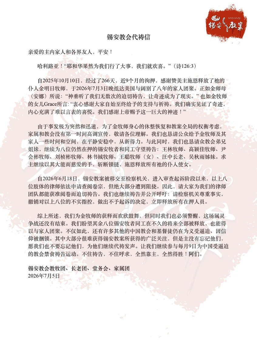 CnZion's tweet photo. #锡安109教案 #FreeZionChurch
锡安教会代祷信
 
亲爱的主内家人和各界友人，平安！
 
哈利路亚！“耶和华果然为我们行了大事，我们就欢喜。”（诗126:3）
 
自2025年10月10日，经过了266天，近9个月的拘押，感谢赞美主施恩释放了祂的仆人金明日牧师，于2026年7月3日晚抵达美国与阔别了八年的家人团聚。正如金师母（安娜）所说：“神垂听了我们无数次的迫切祷告，让奇迹成为了现实。” 也如金牧师的女儿Grace所言: “衷心感谢大家自始至终给予的支持与祈祷。我们确实见证了奇迹，内心充满了难以言表的喜悦。我们感谢上帝赐予这一巨大的神迹！”
 
由于事发极为突然和迅速，为了金牧师身心的休整恢复和教案全局的权衡考虑，家属和教会没有第一时间高调宣传，敬请各位理解。我们也恳请公众给予金牧师及其家人一些时间和空间，在平静安稳中，从新得力。与此同时，我们也恳请众教会弟兄姐妹，继续为八位仍然在押的锡安牧者和同工守望祷告：王林牧师、高颖佳牧师、尹会彬牧师、刘桢彬牧师、林书铖牧师、王聪牧师（女）、汪中长老、吴秋雨姊妹。求主继续以其大能而慈爱的手，斩断锁链，施恩释放所有祂的仆人使女。
 
自2026年6月18日，锡安教案被移交至检察机关，进入审查起诉阶段以来，以上八位肢体的律师依法申请查阅卷宗，但绝大部分都遭到阻挠。因此，请大家为我们的律师团队都能依法全面获准阅卷而迫切祷告。我们也继续祷告并公开呼吁：请检察机关尊重事实，撤销对以上八位的不实指控，做出不予起诉的决定，立即释放所有在押人员。
 
综上所述，我们为金牧师的获释而欢欣鼓舞，但同时我们也必须警醒，这场属灵争战还没有结束。我们盼望其余八位锡安牧者同工在不久的将来全部被释放，也能得以与家人团聚。不仅如此，还有许多其他的中国教会和基督徒仍在为义受逼迫、因信仰被捆锁。其中大部分很难获得锡安教案所获得的广泛关注，但是主没有忘记他们，愿我们也不要忘记他们，为他们继续代祷发声。让我们继续参与每月9日为中国受逼迫的教会禁食祷告运动。不住祷告，不住呼求，全然靠主，全然得胜！阿们。
 
锡安教会教牧团、长老团、堂务会、家属团
2026年7月5日
Zion Church Prayer Letter
 
Dear family in the Lord and friends from all walks of life, peace be with you!
 
Hallelujah! "The Lord has done great things for us, and we are filled with joy." (Psalm 126:3)
 
After 266 days—nearly nine months—of detention since October 10, 2025, we thank and praise the Lord for graciously releasing His servant, Pastor Jin Mingri. He arrived in the United States on the night of July 3, 2026, reuniting with his family after an eight-year separation. As Pastor Jin’s wife (Anna) said: "God heard our countless urgent prayers and turned a miracle into reality." Pastor Jin’s daughter Grace also remarked: "Thank you so much for everyone's support and prayers since the beginning. We truly witnessed a miracle and we are feeling so overwhelmed with joy. We thank God for this tremendous miracle.”

Due to the sudden and rapid nature of the event, and out of consideration for Pastor Jin’s physical and mental recovery as well as the overall situation regarding the Zion case, the family and the church did not publicize the news immediately; we ask for your understanding. We also earnestly request that the public grant Pastor Jin and his family time and space to regain their strength in peace and tranquility. At the same time, we ask brothers and sisters of global churches to continue keeping watch in prayer for the eight Zion pastors and co-workers who remain in custody: Pastor Wang Lin, Pastor Gao Yingjia, Pastor Yin Huibin, Pastor Liu Zhenbin, Pastor Lin Shucheng, Pastor Wang Cong (female), Elder Wang Zhong, and Sister Wu Qiuyu. May the Lord continue to use His mighty and loving hand to break the chains and graciously release all His servants.
 
Since the Zion case was transferred to the procuratorate on June 18, 2026, entering the stage of review for prosecution, the lawyers for these eight individuals have applied to review the case files in accordance with the law, yet they have faced obstruction in the vast majority of instances. Therefore, please pray earnestly that our legal team may be fully granted permission to review the files as the law requires. We continue to pray and publicly call upon the prosecution authorities to respect the facts, drop the baseless charges against the eight individuals mentioned above, decide not to prosecute, and immediately release all those currently in custody.
 
In summary, while we rejoice at Pastor Jin’s release, we must remain vigilant, for this spiritual battle is not yet over. We hope that the remaining eight Zion pastors and co-workers will soon be released and reunited with their families. Furthermore, there are many other Chinese churches and Christians who continue to suffer persecution for righteousness and remain in bonds for their faith. Most of them do not receive the widespread attention that the Zion Church case has garnered; yet the Lord has not forgotten them. May we, too, not forget them, but continue to intercede and speak out for the voiceless. Let us continue to participate in the monthly fasting and prayer movement on the 9th of each month for China’s persecuted churches. Pray without ceasing, cry out without ceasing, rely fully on the Lord, and overcome fully the persecution! Amen.
 
Zion Church Pastoral Team, Board of Elders, Church Affairs Committee, and families of the detainees
July 5, 2026
