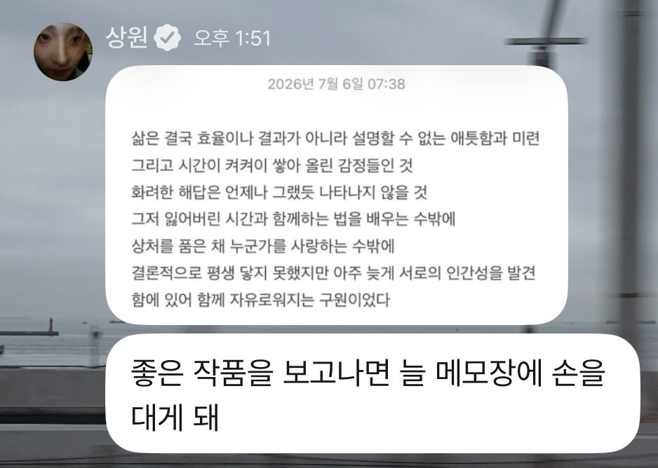 19wons's tweet photo. 260706 #sangwon plus chat 💭

🥀 (share note)
🥀 life, in the end is not about efficiency or outcomes, but about inexplicable yearning and lingering regret, and the emotions built up layer by layer over time. a brilliant answer will not appear, just as it never has. there is nothing else to do but learn how to live with the lost time, and to love someone while carrying our scars. ultimately, although they could never reach each other in their lifetimes, discovering each other's humanity so late was the salvation that set them free together.
🥀 whenever i see a good work, i always reach for my notepad