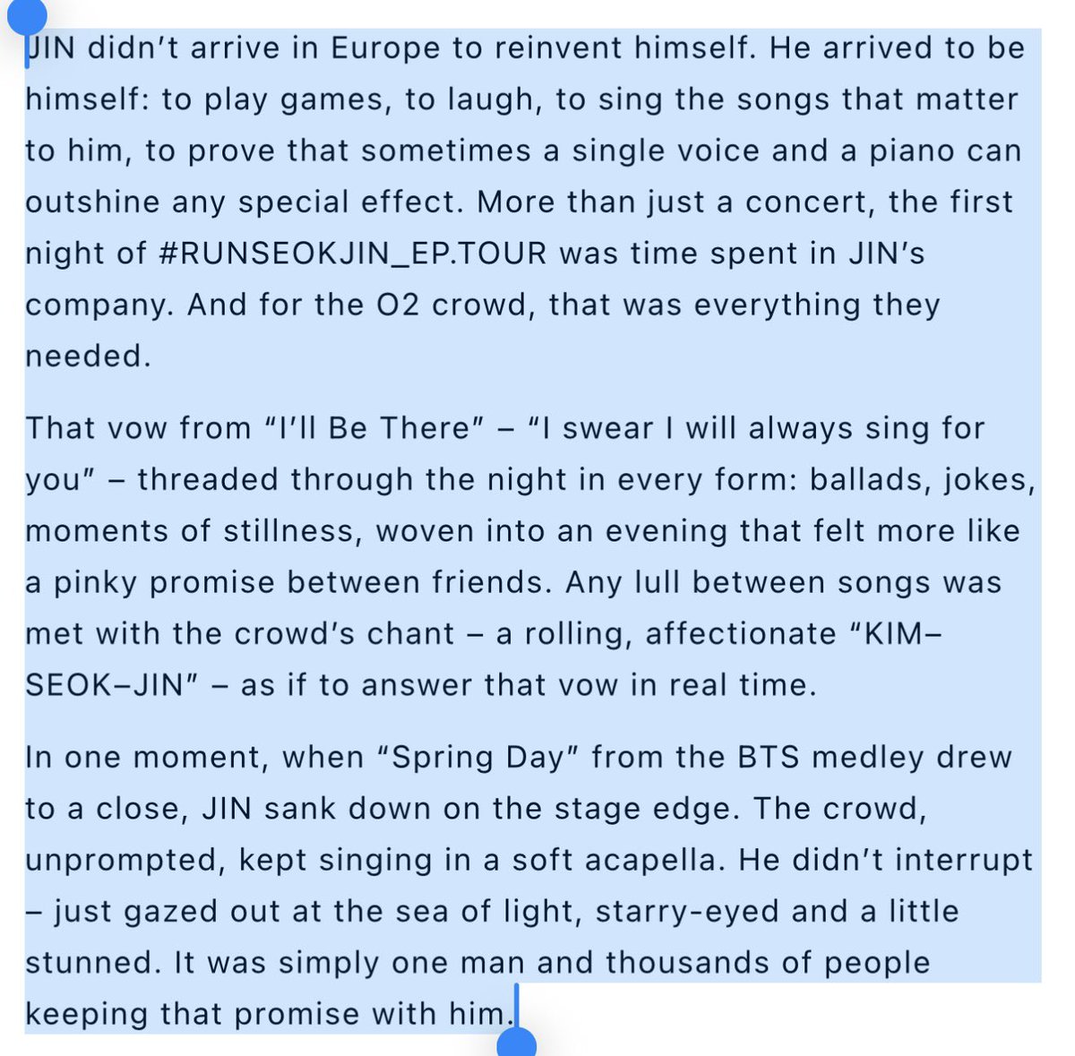 for_seokjin1992's tweet photo. This beautiful review of RunSeokJin Tour in London: 

#JIN didn't arrive in Europe to reinvent himself. He arrived to be himself: to play games, to laugh, to sing the songs that matter to him, to prove that sometimes a single voice and a piano can outshine any special effect. More than just a concert, the first night of #RUNSEOKJIN_EP_TOUR_LONDON was time spent in JIN's company. And for the 02 crowd, that was everything they needed.

That vow from "I'll Be There" - "I swear I will always sing for you" - threaded through the night in every form: ballads, jokes, moments of stillness, woven into an evening that felt more like a pinky promise between friends. Any lull between songs was met with the crowd's chant - a rolling, affectionate "KIM-SEOK-JIN" - as if to answer that vow in real time.

In one moment, when "Spring Day" from the BTS medley drew to a close, JIN sank down on the stage edge. The crowd, unprompted, kept singing in a soft acapella. He didn't interrupt, just gazed out at the sea of light, starry-eyed and a little stunned. It was simply one man and thousands of people keeping that promise with him💜

🔗https://t.co/hH3zXAPipi