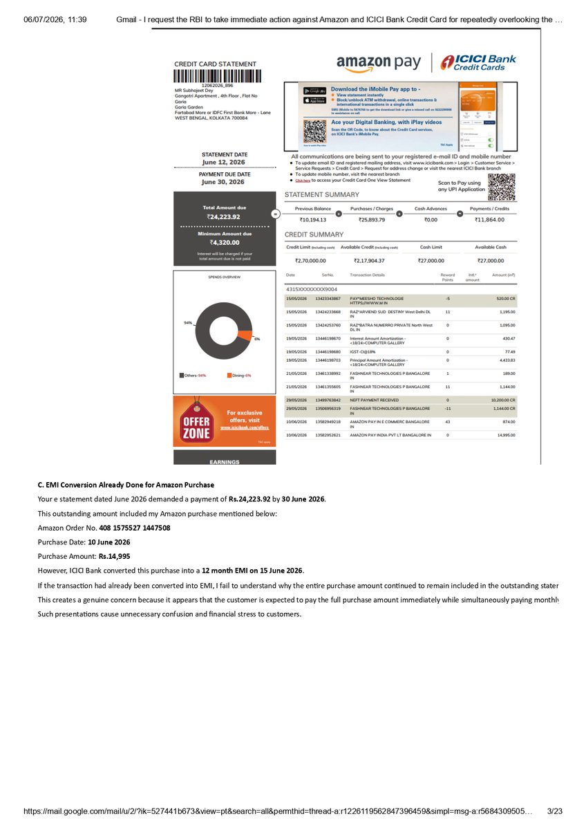 CommonIndividu1's tweet photo. I request the RBI to take immediate action against Amazon and ICICI Bank Credit Card for repeatedly overlooking the subject and contents of customer emails , mixing up requests , creating unnecessary confusion , delaying resolution, and ultimately blaming the consumer. The email trail clearly demonstrates that my requests were not reviewed properly, line by line. The conduct of senior management, including Ms. Priya Gupta, reflects negligence and raises serious concerns about accountability under Indian law. The entire matter also gives the impression that the RBI Online Grievance System is being compromised, as these repeated lapses continue without effective corrective action.   @PMOIndia @narendramodi @narendramodi_in @RBIsays @RBI @nsitharamanoffc @nsitharaman @amazon @amazonIN @ajassy @JeffBezos @AmazonNews_IN @ICICIBank_Care @sandeep. bak 

GIST - A ) This email highlights that despite repeated requests since mid-June 2026, ICICI Bank continues to seek information already provided and appears not to have reviewed the attached documents or previous email trail. It seeks clarification on why an Amazon purchase of Rs.14,995/- remained included in the outstanding statement even after its conversion into a 12 month EMI dated 15th June 2026 .  B )  Requests processing of the pending EMI conversion for the Computer Gallery transaction of Rs.16,166 into 12/24 months EMI , and asks that the matter be reviewed by a senior banking officer after examining the complete records. It also requests improvement in case handling to ensure accurate, transparent and customer focused banking service.

1/3