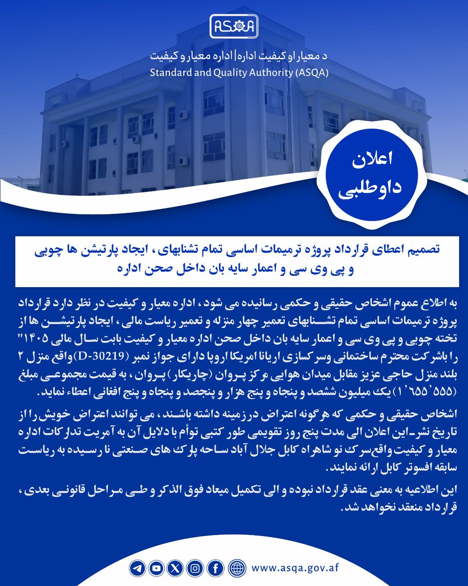 ASQA_AFG's tweet photo. تصمیم اعطای قرارداد پروژه ترمیمات اساسی تمام تشنابهای، ایجاد پارتیشن ها چوبی و پی وی سی و اعمار سایه بان داخل صحن اداره 

به اطلاع عموم اشخاص حقیقی و حکمی رسانیده می شود، اداره معیار و کیفیت در نظر دارد قرارداد پروژه ترمیمات اساسی تمام تشنابهای تعمیر چهار منزله و تعمیر ریاست مالی، ایجاد پارتیشن ها از تخته چوبی و پی وی سی و اعمار سایه بان داخل صحن اداره معیار و کیفیت بابت سال مالی ۱۴۰۵" را با شرکت محترم ساختمانی و سرکسازی اریانا امریکا اروپا دارای جواز نمبر (D-30219) واقع منزل ۲ بلند منزل حاجی عزیز مقابل میدان هوایی مرکز پروان (چاریکار) پروان، به قیمت مجموعی مبلغ (1,655,555) یک میلیون ششصد و پنجاه و پنج هزار و پنجصد و پنجاه و پنج افغانی اعطاء نماید.

اشخاص حقیقی و حکمی که هرگونه اعتراض در زمینه داشته باشند، می توانند اعتراض خویش را از تاریخ نشر این اعلان الی مدت پنج روز تقویمی طور کتبی توأم با دلایل آن به آمریت تدارکات اداره معیار و کیفیت واقع سرک نو شاهراه کابل جلال آباد ساحه پارک های صنعتی نا رسیده به ریاست سابقه افسوتر کابل ارائه نمایند.

این اطلاعیه به معنی عقد قرارداد نبوده و الی تکمیل میعاد فوق الذکر و طی مراحل قانونی بعدی، قرارداد منعقد نخواهد شد.