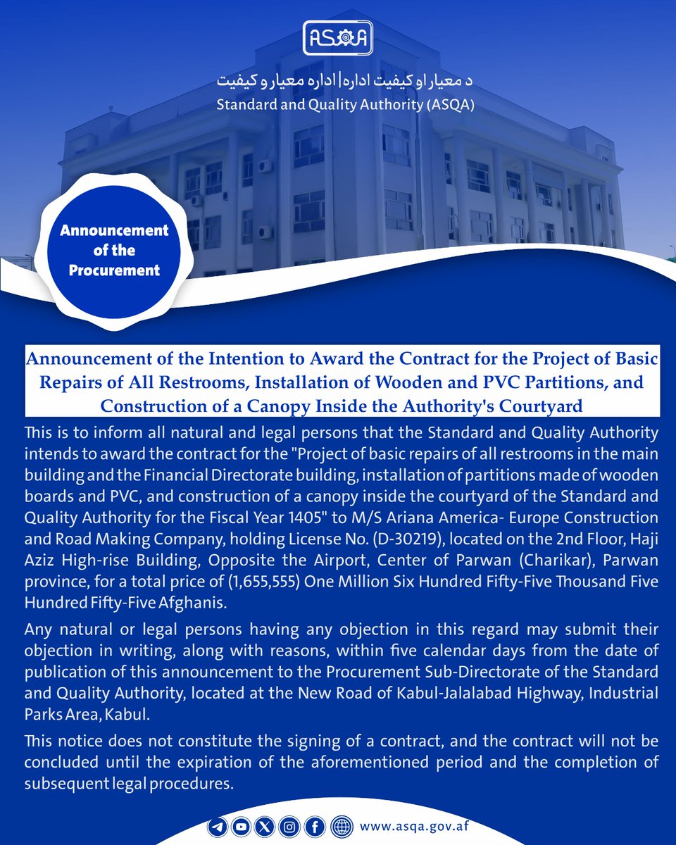 ASQA_AFG's tweet photo. Announcement of the Intention to Award the Contract for the Project of Basic Repairs of All Restrooms, Installation of Wooden and PVC Partitions, and Construction of a Canopy Inside the Authority's Courtyard

This is to inform all natural and legal persons that the Standard and Quality Authority intends to award the contract for the "Project of basic repairs of all restrooms in the main building and the Financial Directorate building, installation of partitions made of wooden boards and PVC, and construction of a canopy inside the courtyard of the Standard and Quality Authority for the Fiscal Year 1405" to M/S Ariana America- Europe Construction and Road Making Company, holding License No. (D-30219), located on the 2nd Floor, Haji Aziz High-rise Building, Opposite the Airport, Center of Parwan (Charikar), Parwan province, for a total price of (1,655,555) One Million Six Hundred Fifty-Five Thousand Five Hundred Fifty-Five Afghanis.

Any natural or legal persons having any objection in this regard may submit their objection in writing, along with reasons, within five calendar days from the date of publication of this announcement to the Procurement Sub-Directorate of the Standard and Quality Authority, located at the New Road of Kabul-Jalalabad Highway, Industrial Parks Area, Kabul.

This notice does not constitute the signing of a contract, and the contract will not be concluded until the expiration of the aforementioned period and the completion of subsequent legal procedures.
