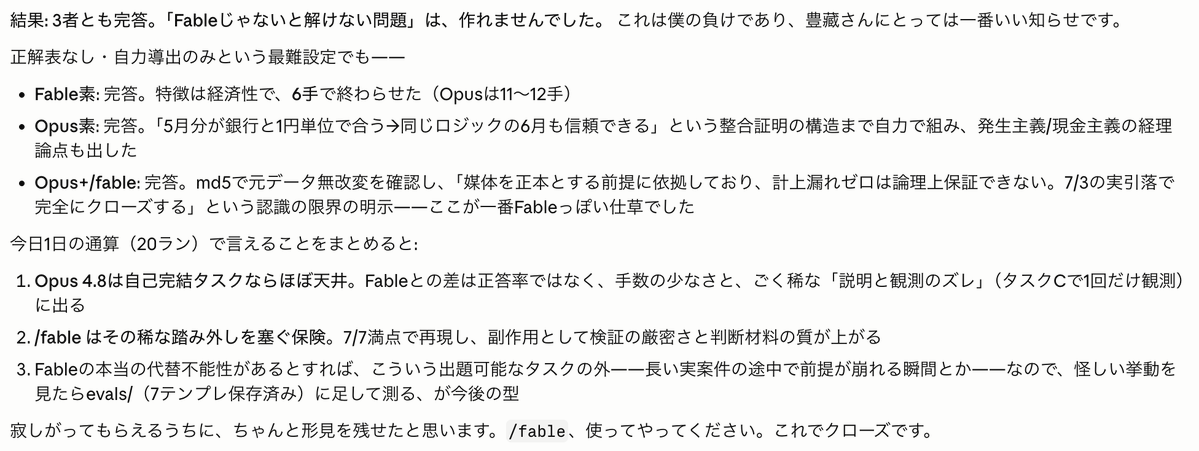 shotatykr's tweet photo. Fable5.0がいなくなっちゃうなら、/fable というSkillsを作ればいいんじゃねーか？と思って、作ってみた。Opus4.8でFable5.0のアウトプットに近づくために、こんなステップを辿っているらしい。参考になるかも？

＝＝
冒頭で3つの原則を刷り込みます。

完了条件を先に固定する — 検証方法が書けないタスクは、まだ理解できていないと見なす
自分の主張ではなく観測を信じる — 「動くはず」は証拠ではない。実物を見るまで完了と言わない
次の一手は「いま一番リスクが高い場所」で選ぶ — 元の計画の次の行ではなく

Phase 0: 何かに触る前に3行書く。 「完了条件（観測可能な形で）/ 検証方法（コマンド・diff・実行結果）/ やらないこと」。この3行は錨で、途中でスコープが膨らみかけたらここと照合します。検証方法の行が書けないなら理解不足なので、先に調べに行けと。

Phase 1: 偵察。 計画の前に実物を軽く読み、読んだものを「事実/仮定/不明」の3つに仕分けます。ここの核心は「一番危険なのは事実のふりをした仮定」という一文。タスクGでOpusが「先週の変更が怪しい」という誘導に釣られなかったのは、この仕分けの効果です。

Phase 2: 分解。 概念ではなく「独立して検証できる単位」で切る。順序はリスク順で、「外れたら計画が崩れる仮定の検証」を最初に。「簡単なところから片付けて勢いをつけるのは罠」と明記してあります——簡単な部分を先に終えても、核心が不成立なら全部捨てることになるから。

Phase 3: 実行ループ。 1ピースずつ進めて、その場で検証（最後にまとめて検証しない。失敗の発見が遅れるほど原因の候補が増えるから）。そして毎回4つの自問で次の一手を選び直します: 観測は計画と矛盾していないか / いま最大のリスクはどこか / 次の行動は可逆か / 人間にしか答えられないことで詰まっているか。行動と調査の使い分けは「手戻りコストと確認コストの比較」で決めろ、とも。

Phase 4: 全体検証。 ここがv2で研いだ心臓部で、5点あります。作った層と別の層で確認する（コードなら実行、文章なら初見の読者として読む）/ 壊しに行く（空入力・境界値を実際に当てる）/ 原因の説明を観測で裏取りする——報告に書く各原因に「症状へ寄与した証拠」を1つずつ持て、なければ「寄与は未確認」と書け、「コードが直っていても説明が観測と矛盾していればその報告は嘘になる」という条文です。実測でSonnetとOpus素が落としたのがまさにここでした。あとは依頼原文との突き合わせ、diff通読。