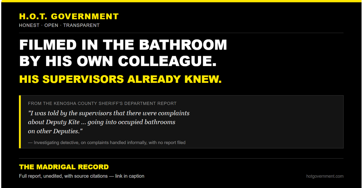 hotgovernment1's tweet photo. A Racine County Sheriff's deputy was secretly filmed in the bathroom by his own colleague. His supervisors already knew.

We just received the original Kenosha County Sheriff's Department report on the arrest of former Racine County Deputy Preston Kite — sentenced to 65 years for 45 felonies, including child sexual abuse material.

Buried in that report, from the investigating detective:

"As the investigation went on, I was told by the supervisors that there were complaints about Deputy Kite making statements that he was going to try and have sex with other male officers before they left the department and statements Deputy Kite going into occupied bathrooms on other Deputies."

No names. No dates. No file number. Just "complaints" — mentioned once, in passing, to the Kenosha detectives who'd been called in to handle what Racine's own department wouldn't.

Here's what those complaints turned out to mean: when investigators searched Kite's phone, they found a hidden video of another Racine County Sheriff's deputy — filmed using the bathroom, door open, without his knowledge. When Kenosha's detective contacted that deputy directly, he confirmed he never knew he was being recorded and never consented to it.

This wasn't a stranger. This was a fellow deputy, recorded inside his own department, by a colleague he worked shifts with.

Kite's supervisor, Captain Cary Madrigal, had already received two documented complaints about his behavior in the eight months before this arrest. Both were handled informally. No report. No investigation. No search of his devices — because, as the DA's own office later confirmed, without a formal complaint alleging a crime, nobody had legal grounds to look.

The full report is public. We're not publishing the video or any image from it — the deputy who was filmed has never been named and didn't consent to any of this. But the report itself, unedited, is below so you can read exactly what Racine County knew and when.

Full report with source citations: https://t.co/tuTfPy2IAN

H.O.T. Government — Honest Open Transparent. This material is informational. Not authorized by, or coordinated with, any candidate or candidate's committee.